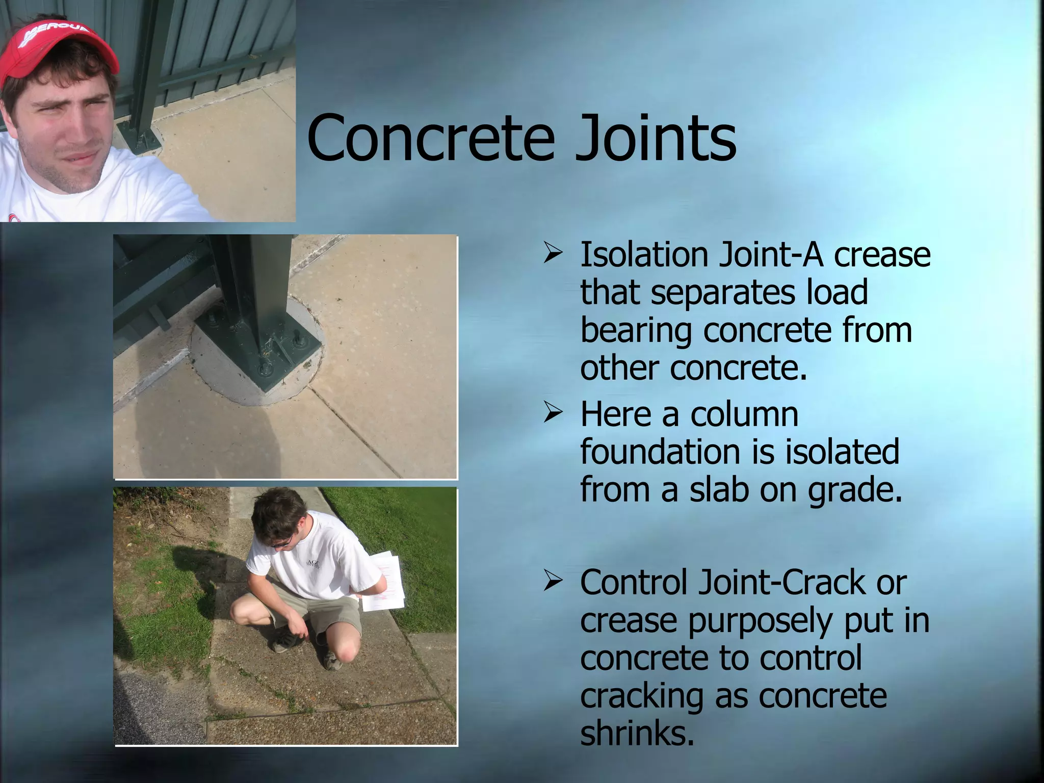 Concrete Joints Isolation Joint-A crease that separates load bearing concrete from other concrete. Here a column foundation is isolated from a slab on grade. Control Joint-Crack or crease purposely put in concrete to control cracking as concrete shrinks. 