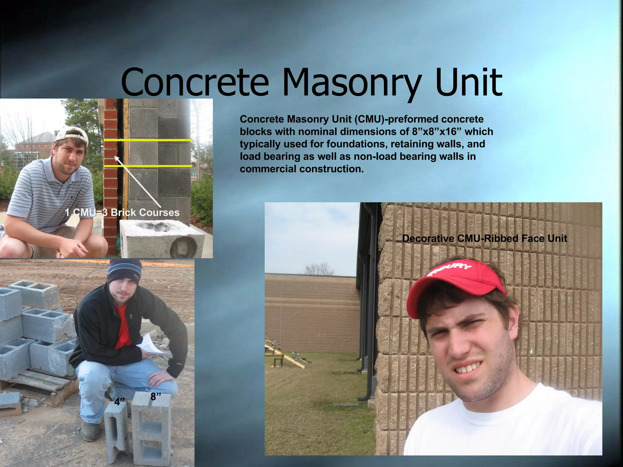 Concrete Masonry Unit 3 Brick courses Equal one CMU course 4” 8” Concrete Masonry Unit (CMU)-preformed concrete blocks with nominal dimensions of 8”x8”x16” which typically used for foundations, retaining walls, and load bearing as well as non-load bearing walls in commercial construction. Decorative CMU-Ribbed Face Unit 1 CMU=3 Brick Courses 