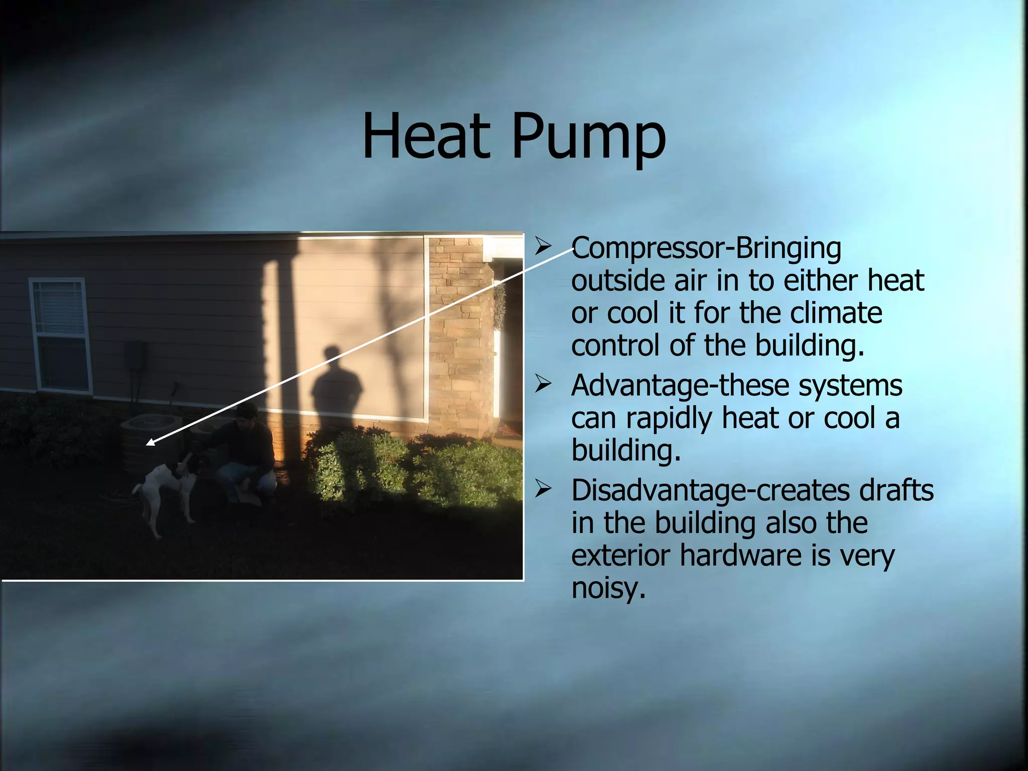 Heat Pump Compressor-Bringing outside air in to either heat or cool it for the climate control of the building. Advantage-these systems can rapidly heat or cool a building. Disadvantage-creates drafts in the building also the exterior hardware is very noisy. 