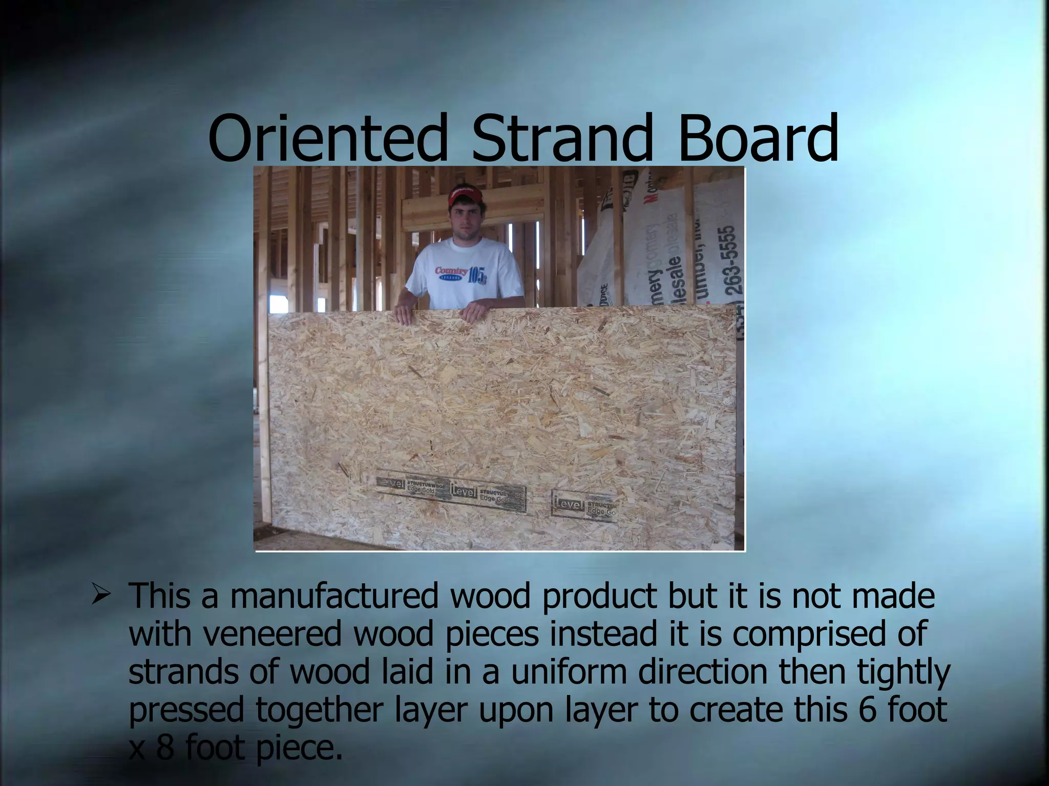 Oriented Strand Board This a manufactured wood product but it is not made with veneered wood pieces instead it is comprised of strands of wood laid in a uniform direction then tightly pressed together layer upon layer to create this 6 foot x 8 foot piece. 