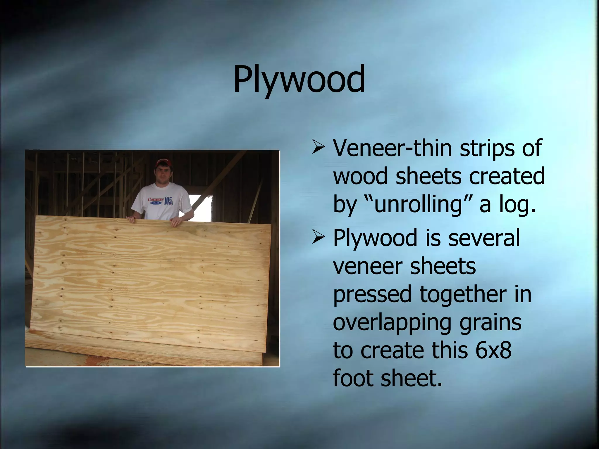 Plywood Veneer-thin strips of wood sheets created by “unrolling” a log. Plywood is several veneer sheets pressed together in overlapping grains to create this 6x8 foot sheet. 