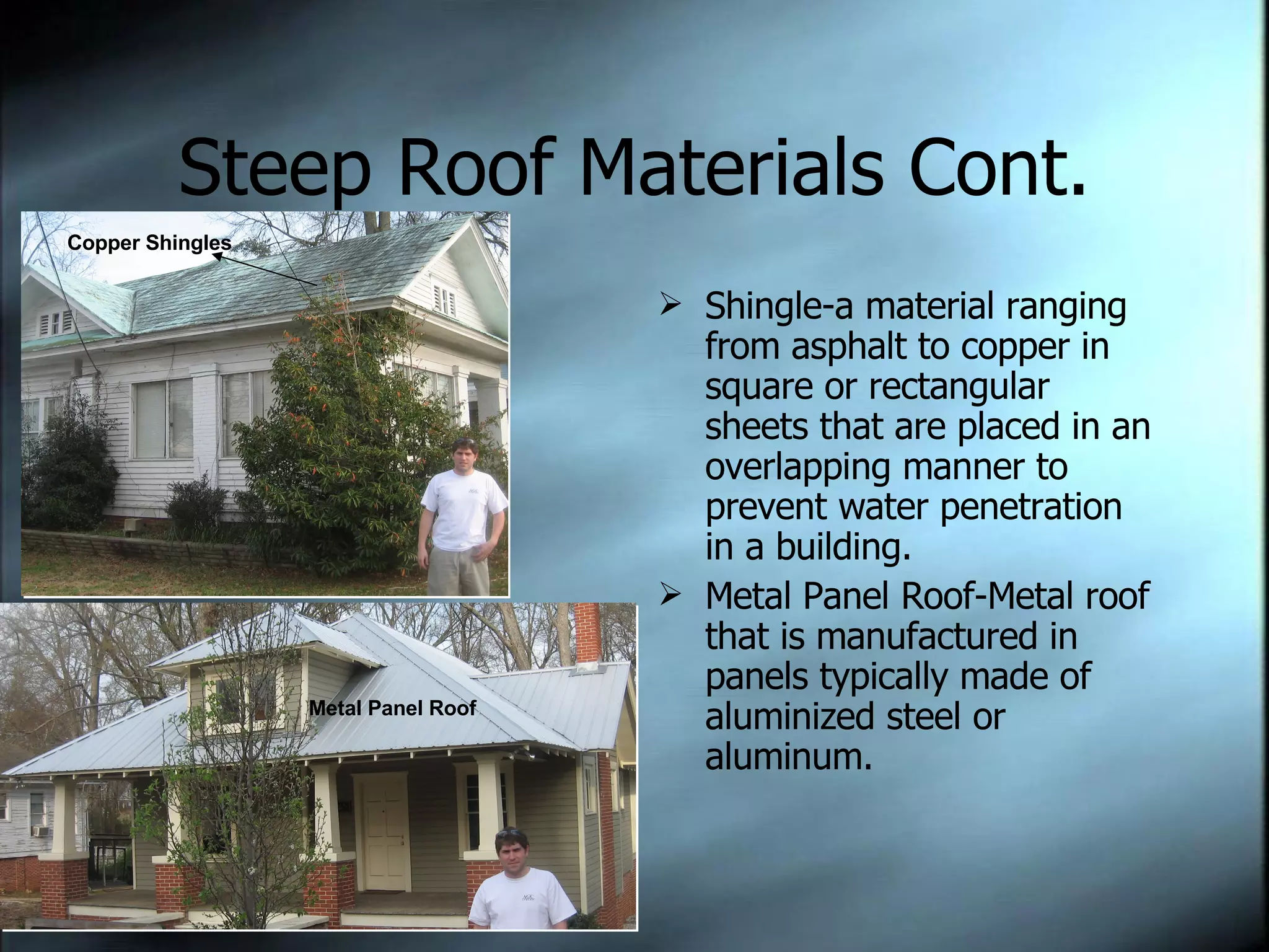 Steep Roof Materials Cont. Shingle-a material ranging from asphalt to copper in square or rectangular sheets that are placed in an overlapping manner to prevent water penetration in a building. Metal Panel Roof-Metal roof that is manufactured in panels typically made of aluminized steel or aluminum.  Copper Shingles Metal Panel Roof 