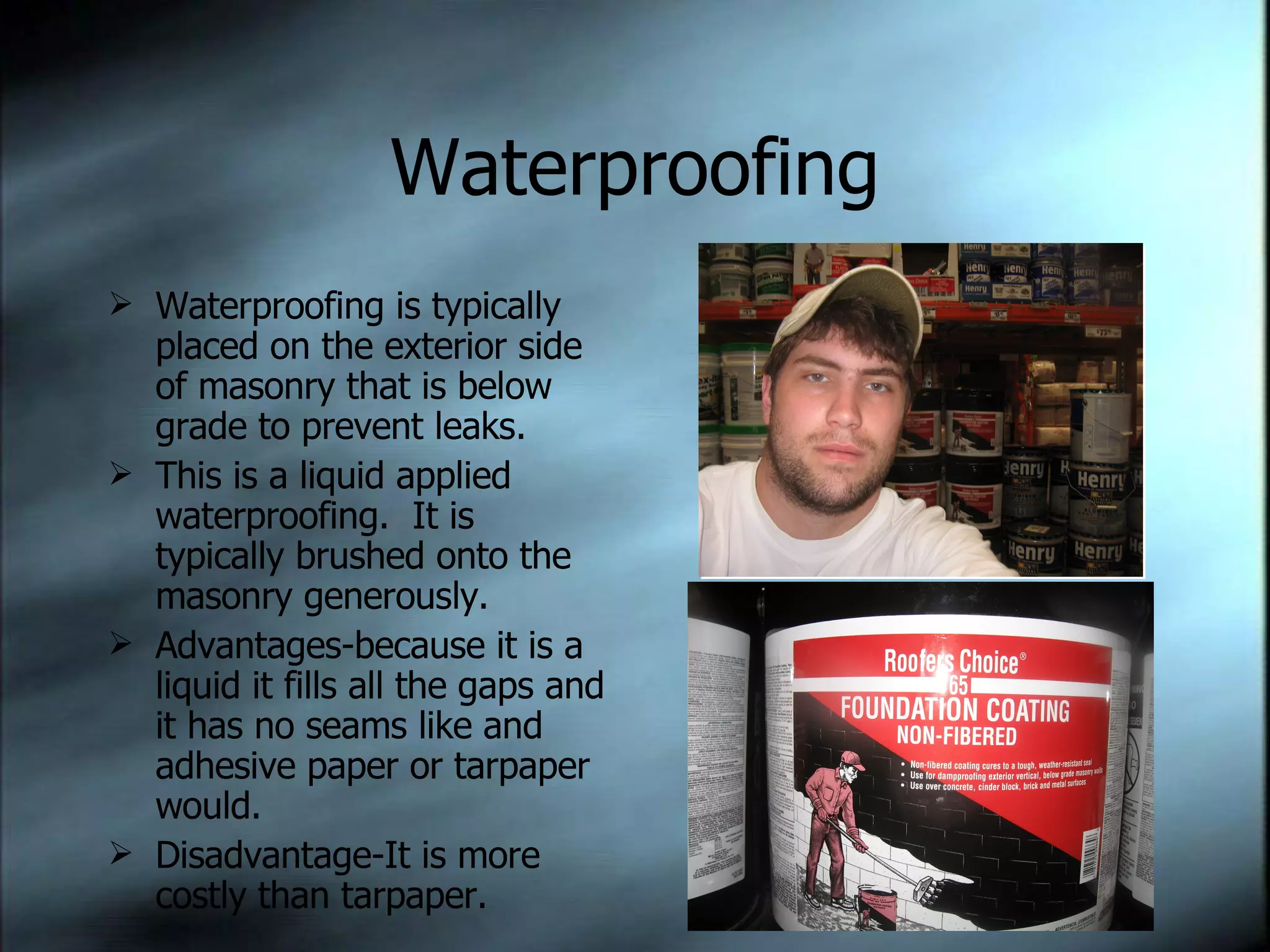 Waterproofing Waterproofing is typically placed on the exterior side of masonry that is below grade to prevent leaks. This is a liquid applied waterproofing.  It is typically brushed onto the masonry generously. Advantages-because it is a liquid it fills all the gaps and it has no seams like and adhesive paper or tarpaper would. Disadvantage-It is more costly than tarpaper. 