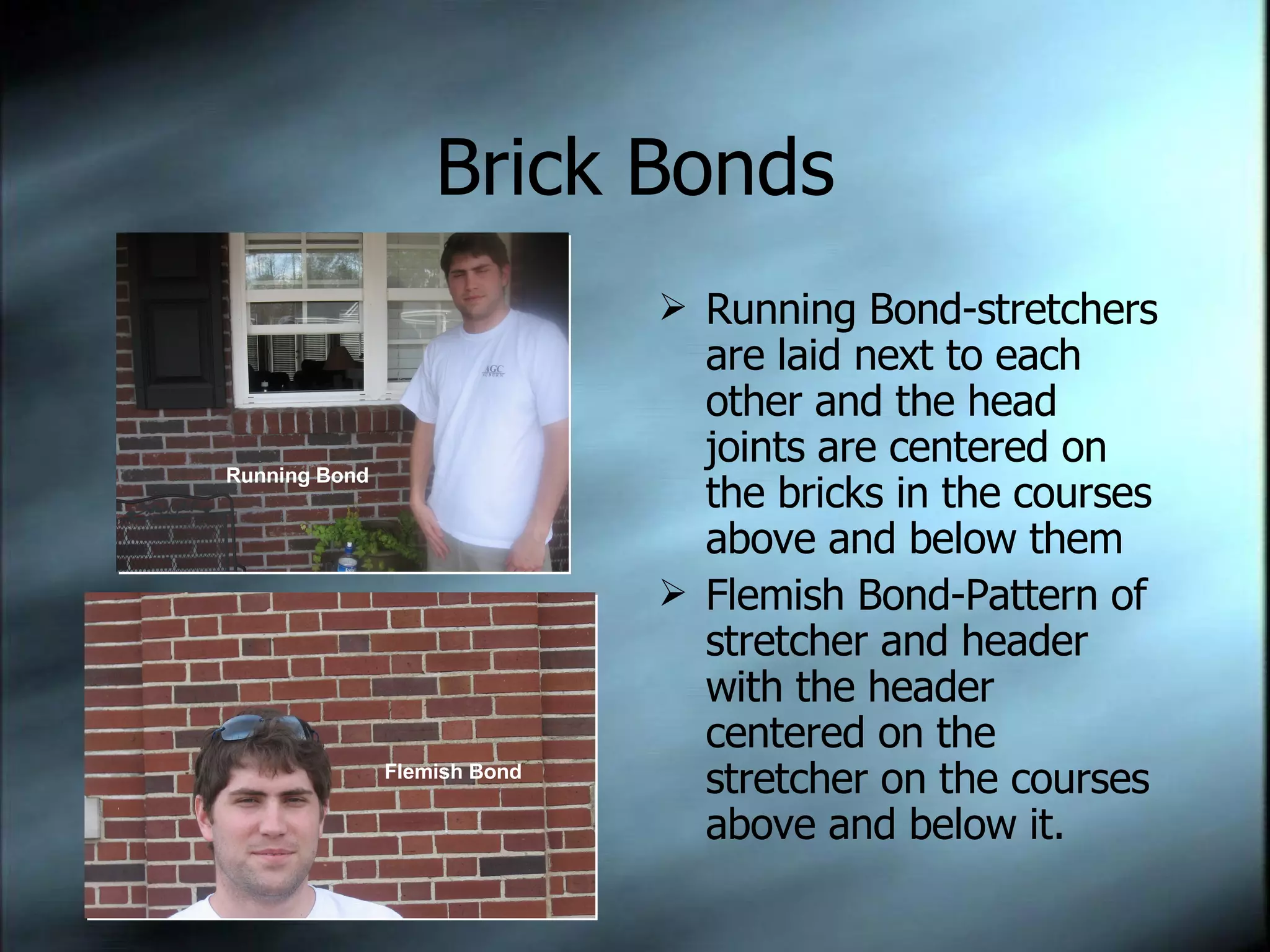 Brick Bonds Running Bond-stretchers are laid next to each other and the head joints are centered on the bricks in the courses above and below them Flemish Bond-Pattern of stretcher and header with the header centered on the stretcher on the courses above and below it.  Running Bond Flemish Bond 