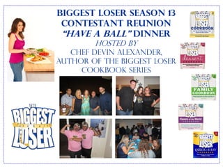 Biggest Loser Season 13
 Contestant Reunion
 “Have a Ball” Dinner
        hosted by
   Chef Devin Alexander,
Author of the Biggest Loser
     Cookbook series
 
