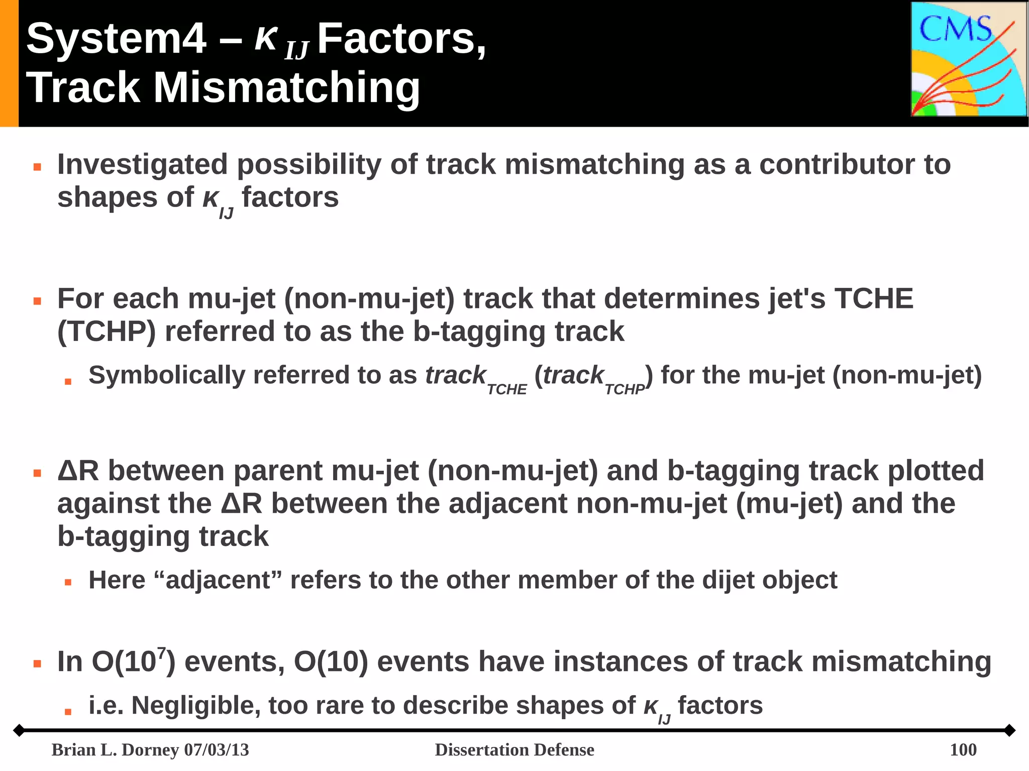 System4 –  IJ Factors,
Track Mismatching




Investigated possibility of track mismatching as a contributor to
shapes of κIJ factors
For each mu-jet (non-mu-jet) track that determines jet's TCHE
(TCHP) referred to as the b-tagging track




ΔR between parent mu-jet (non-mu-jet) and b-tagging track plotted
against the ΔR between the adjacent non-mu-jet (mu-jet) and the
b-tagging track




Symbolically referred to as trackTCHE (trackTCHP) for the mu-jet (non-mu-jet)

Here “adjacent” refers to the other member of the dijet object

In O(107) events, O(10) events have instances of track mismatching


i.e. Negligible, too rare to describe shapes of κIJ factors

Brian L. Dorney 07/03/13

Dissertation Defense

100

 