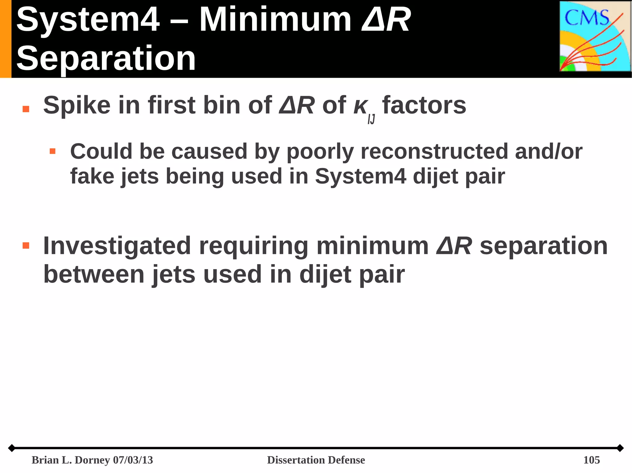System4 – Minimum ΔR
Separation


Spike in first bin of ΔR of κIJ factors




Could be caused by poorly reconstructed and/or
fake jets being used in System4 dijet pair

Investigated requiring minimum ΔR separation
between jets used in dijet pair

Brian L. Dorney 07/03/13

Dissertation Defense

105

 