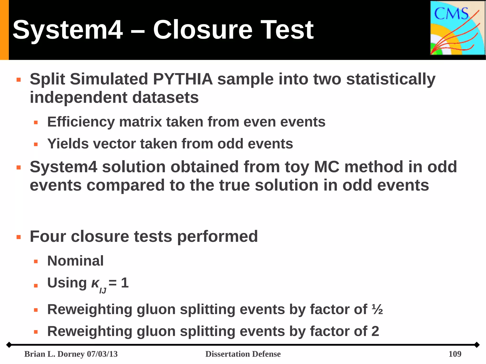System4 – Closure Test


Split Simulated PYTHIA sample into two statistically
independent datasets







Efficiency matrix taken from even events
Yields vector taken from odd events

System4 solution obtained from toy MC method in odd
events compared to the true solution in odd events
Four closure tests performed


Nominal



Using κIJ = 1



Reweighting gluon splitting events by factor of ½



Reweighting gluon splitting events by factor of 2

Brian L. Dorney 07/03/13

Dissertation Defense

109

 