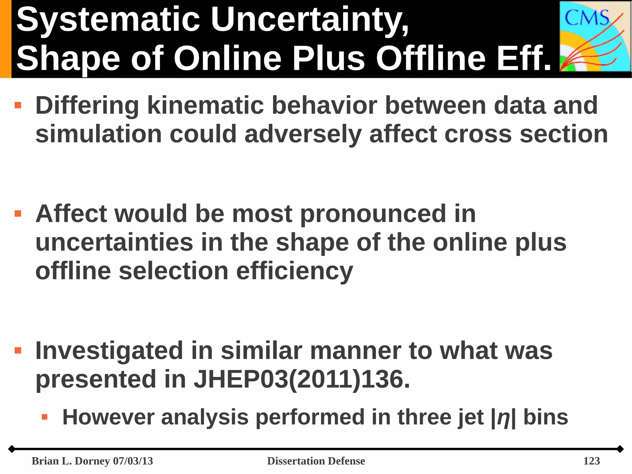 Systematic Uncertainty,
Shape of Online Plus Offline Eff.






Differing kinematic behavior between data and
simulation could adversely affect cross section
Affect would be most pronounced in
uncertainties in the shape of the online plus
offline selection efficiency
Investigated in similar manner to what was
presented in JHEP03(2011)136.


However analysis performed in three jet |η| bins

Brian L. Dorney 07/03/13

Dissertation Defense

123

 
