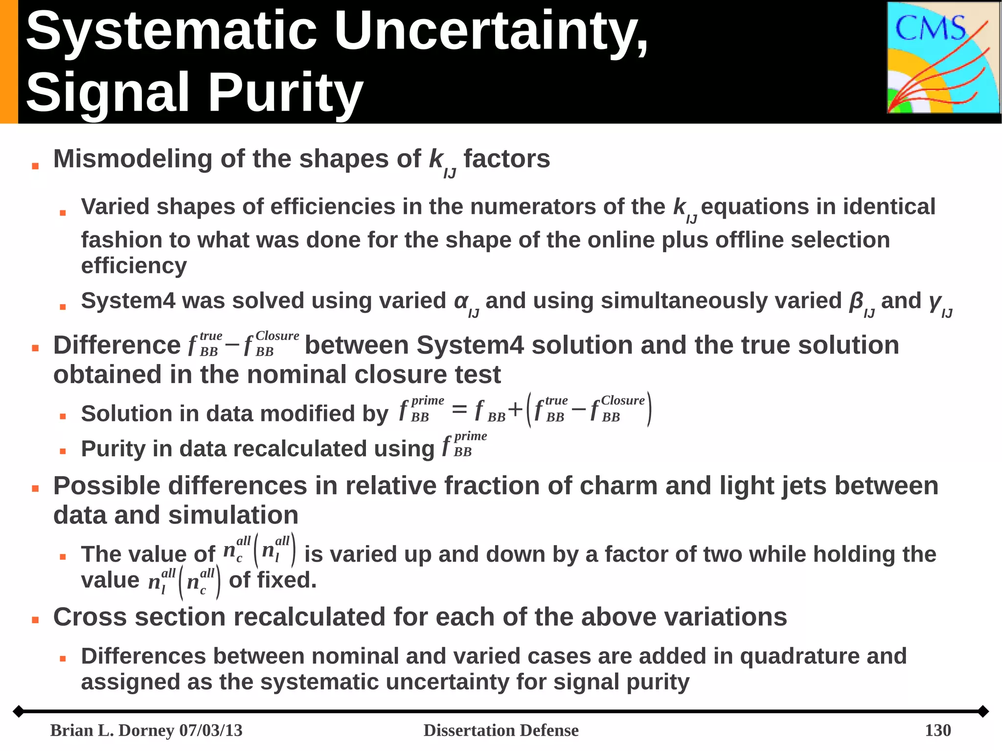Systematic Uncertainty,
Signal Purity


Mismodeling of the shapes of kIJ factors






System4 was solved using varied αIJ and using simultaneously varied βIJ and γIJ
true

Closure

Difference f BB − f BB between System4 solution and the true solution
obtained in the nominal closure test





Varied shapes of efficiencies in the numerators of the kIJ equations in identical
fashion to what was done for the shape of the online plus offline selection
efficiency

prime
true
Closure
Solution in data modified by f BB = f BB   f BB − f BB 
prime
Purity in data recalculated using f BB

Possible differences in relative fraction of charm and light jets between
data and simulation
The value of n c  n l  is varied up and down by a factor of two while holding the
value n all  n all  of fixed.
l
c
all





all

Cross section recalculated for each of the above variations


Differences between nominal and varied cases are added in quadrature and
assigned as the systematic uncertainty for signal purity

Brian L. Dorney 07/03/13

Dissertation Defense

130

 