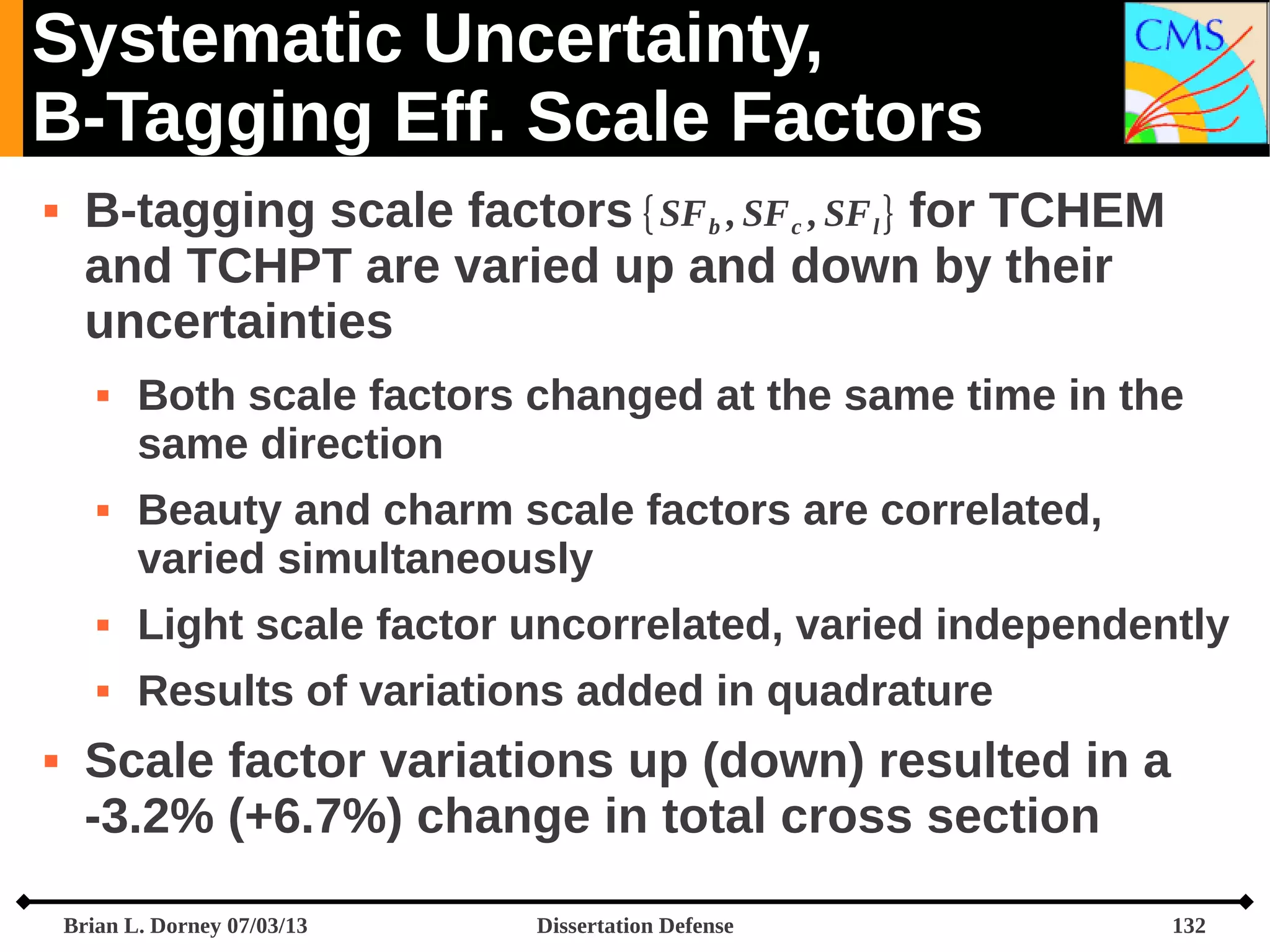 Systematic Uncertainty,
B-Tagging Eff. Scale Factors


B-tagging scale factors {SF b , SF c , SF l } for TCHEM
and TCHPT are varied up and down by their
uncertainties




Both scale factors changed at the same time in the
same direction
Beauty and charm scale factors are correlated,
varied simultaneously






Light scale factor uncorrelated, varied independently
Results of variations added in quadrature

Scale factor variations up (down) resulted in a
-3.2% (+6.7%) change in total cross section
Brian L. Dorney 07/03/13

Dissertation Defense

132

 
