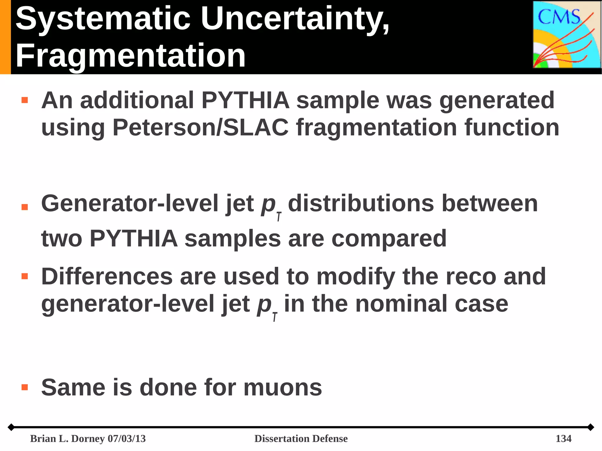 Systematic Uncertainty,
Fragmentation








An additional PYTHIA sample was generated
using Peterson/SLAC fragmentation function
Generator-level jet pT distributions between
two PYTHIA samples are compared
Differences are used to modify the reco and
generator-level jet pT in the nominal case
Same is done for muons
Brian L. Dorney 07/03/13

Dissertation Defense

134

 