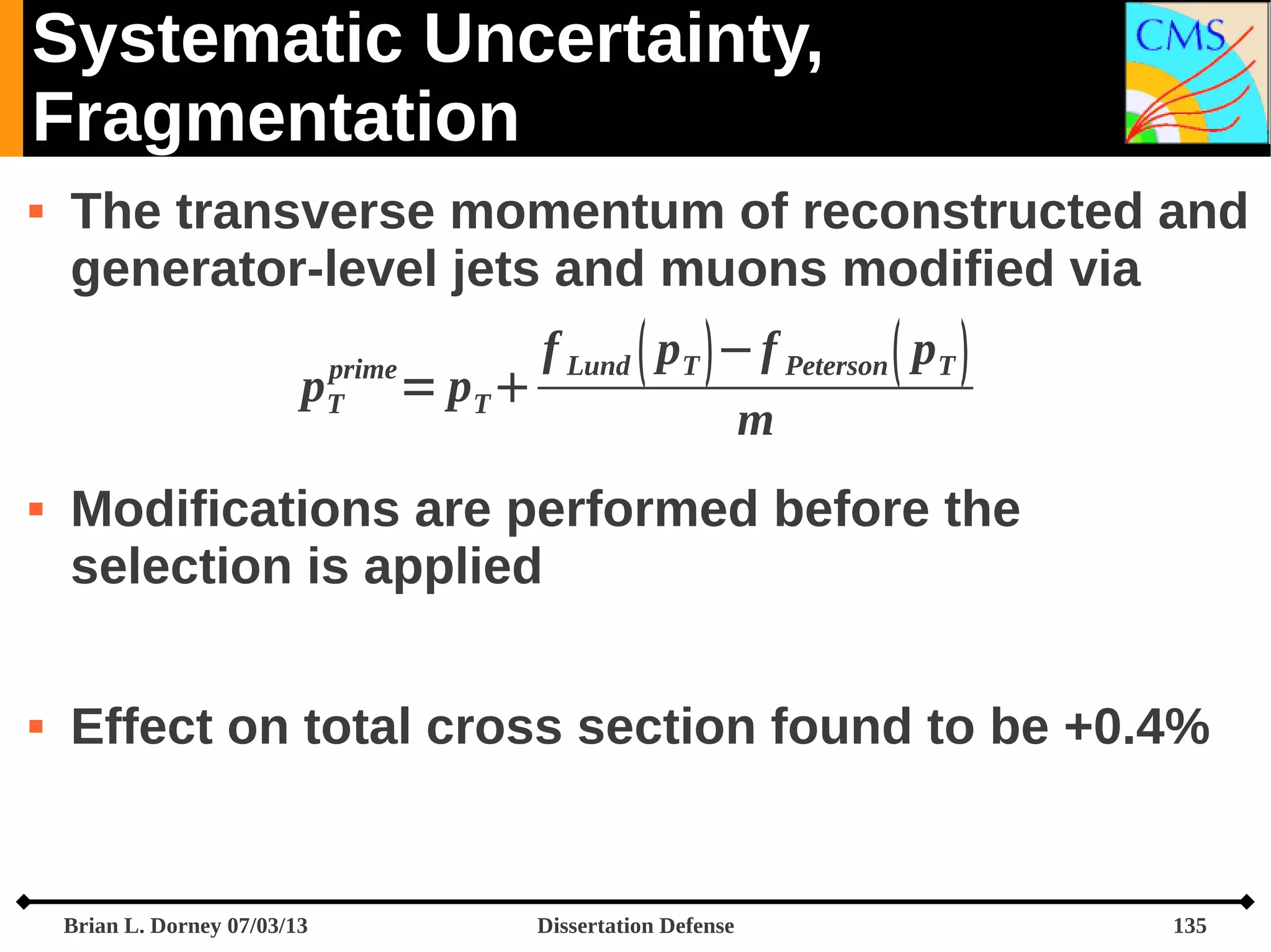 Systematic Uncertainty,
Fragmentation


The transverse momentum of reconstructed and
generator-level jets and muons modified via
p





prime
T

f Lund  pT  − f Peterson  pT 
= pT 
m

Modifications are performed before the
selection is applied
Effect on total cross section found to be +0.4%

Brian L. Dorney 07/03/13

Dissertation Defense

135

 