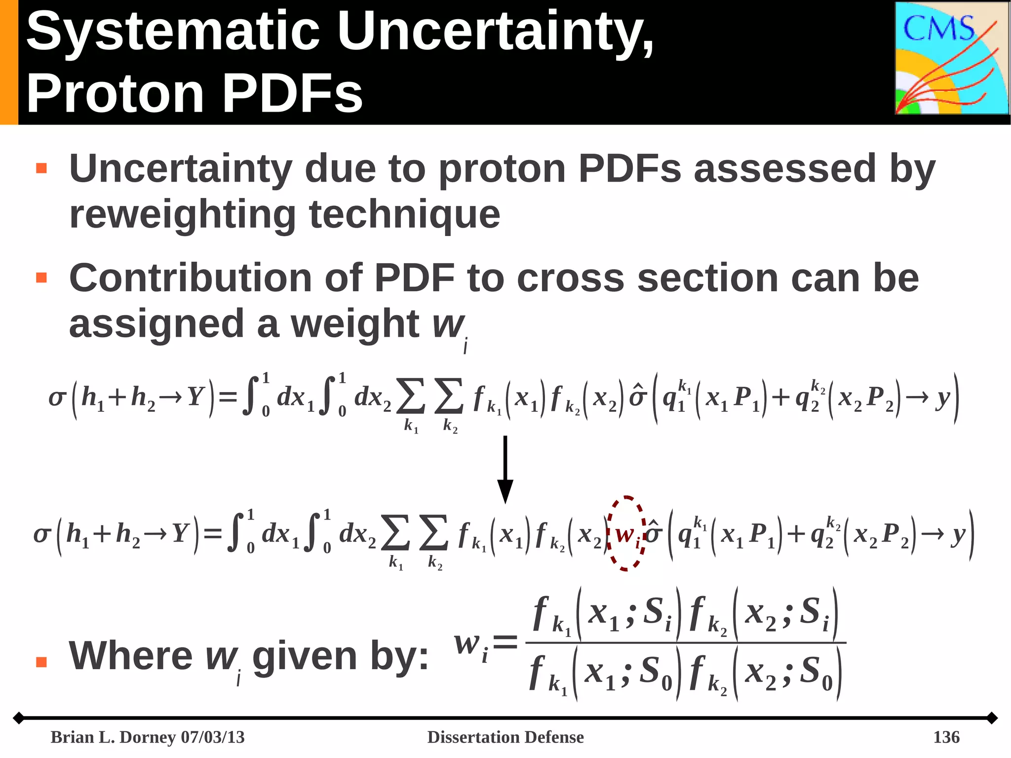 Systematic Uncertainty,
Proton PDFs




Uncertainty due to proton PDFs assessed by
reweighting technique
Contribution of PDF to cross section can be
assigned a weight wi
1

1



k1

k2


  h1 h2  Y  =∫0 dx 1∫0 dx2 ∑ ∑ f k  x 1  f k  x 2   q1  x1 P 1   q 2  x 2 P 2   y
k1

1

1

k2

2

1





k
 k
  h1 h2  Y  =∫0 dx 1∫0 dx2 ∑ ∑ f k  x 1  f k  x 2  w i  q1  x1 P 1   q2  x 2 P 2   y
k1

k2

1

2

1

2

f k  x1 ; Si  f k  x2 ; S i 

Where wi given by: w i = f  x ; S  f  x ; S 
k
1
0
k
2
0
1



1

Brian L. Dorney 07/03/13

2

2

Dissertation Defense

136



 