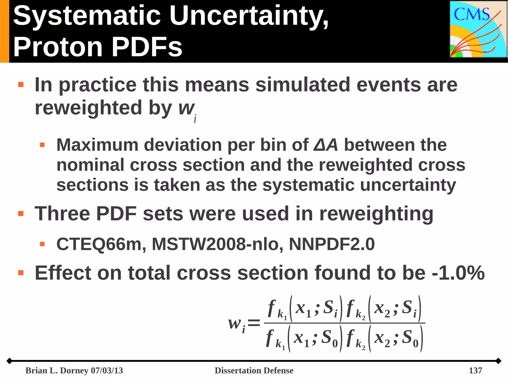 Systematic Uncertainty,
Proton PDFs


In practice this means simulated events are
reweighted by wi




Three PDF sets were used in reweighting




Maximum deviation per bin of ΔA between the
nominal cross section and the reweighted cross
sections is taken as the systematic uncertainty
CTEQ66m, MSTW2008-nlo, NNPDF2.0

Effect on total cross section found to be -1.0%
wi=

f k  x1 ; Si  f k  x2 ; S i 
1

f k  x1 ; S0  f k  x2 ; S0 
1

Brian L. Dorney 07/03/13

2

Dissertation Defense

2

137

 