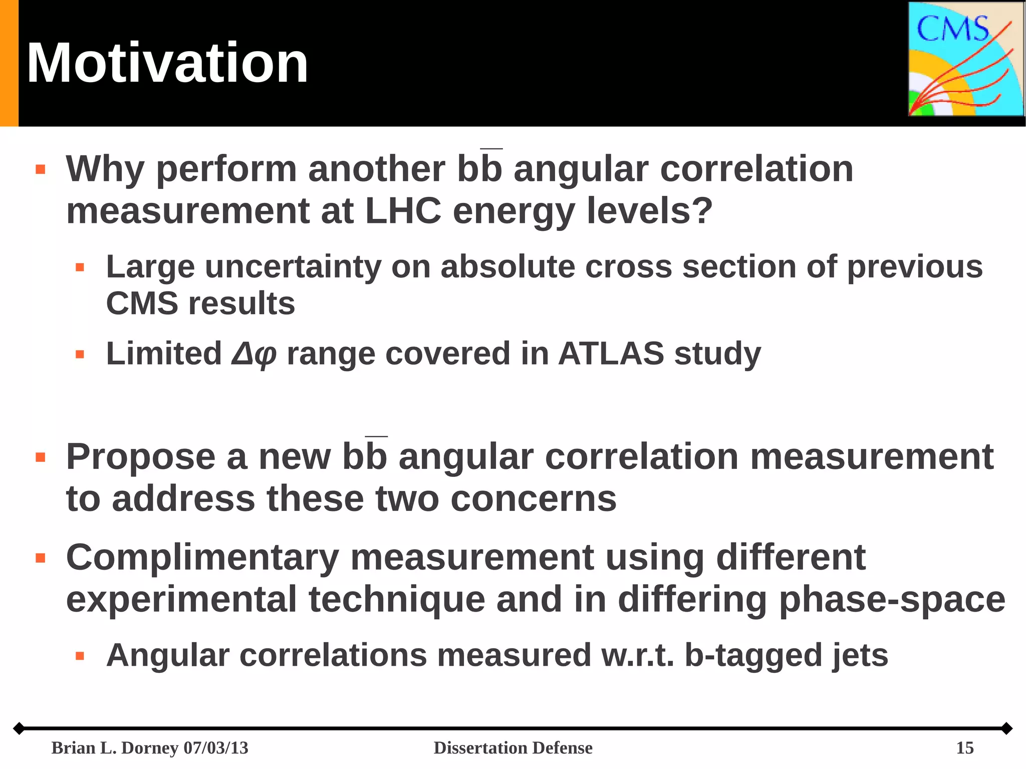 Motivation


Why perform another bb angular correlation
measurement at LHC energy levels?








Large uncertainty on absolute cross section of previous
CMS results
Limited Δφ range covered in ATLAS study

Propose a new bb angular correlation measurement
to address these two concerns
Complimentary measurement using different
experimental technique and in differing phase-space


Angular correlations measured w.r.t. b-tagged jets

Brian L. Dorney 07/03/13

Dissertation Defense

15

 