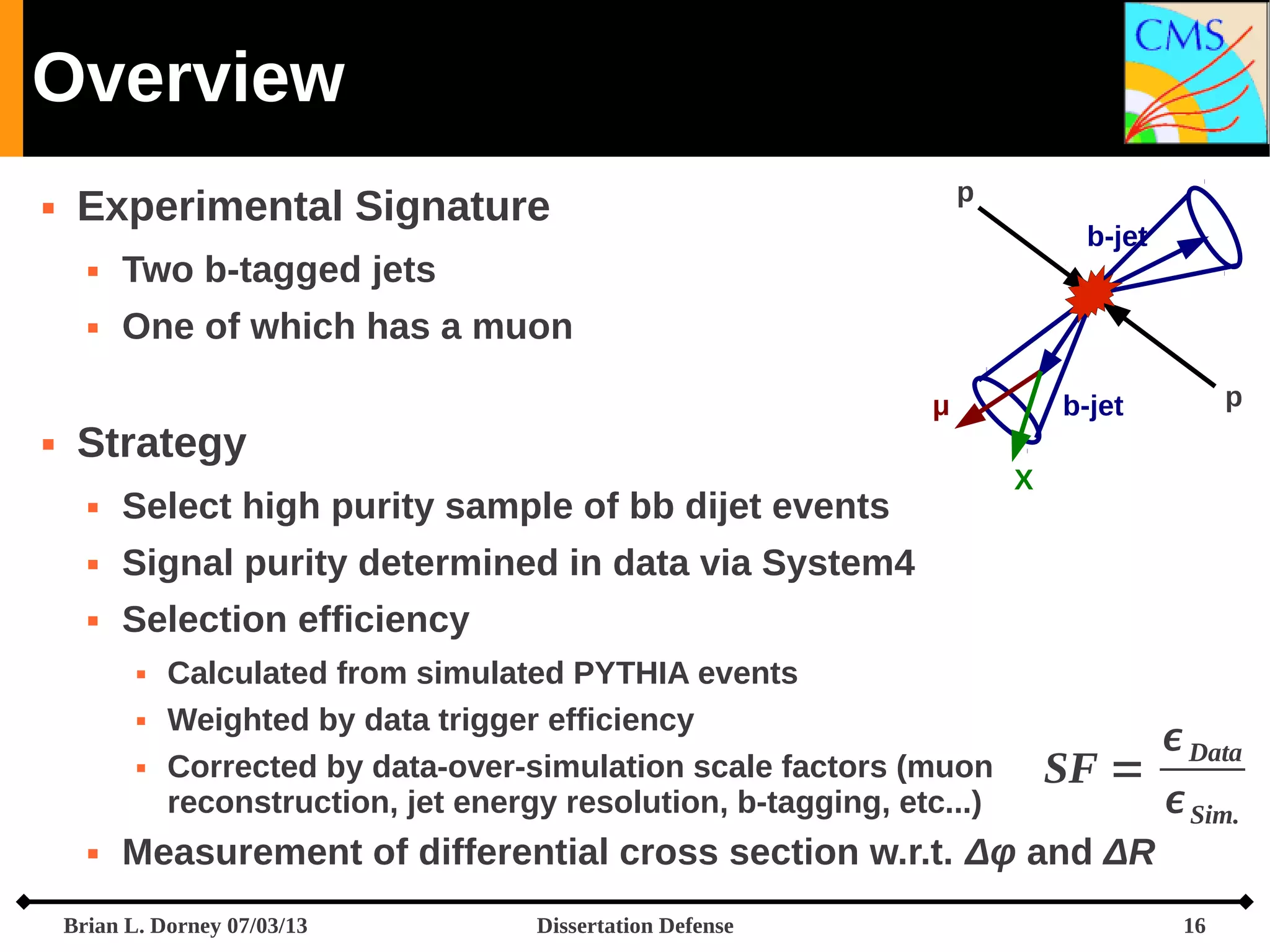 Overview




b-jet

Two b-tagged jets





p

Experimental Signature
One of which has a muon
μ

Strategy


Select high purity sample of bb dijet events



X

Signal purity determined in data via System4



p

b-jet

Selection efficiency






Calculated from simulated PYTHIA events
Weighted by data trigger efficiency
Corrected by data-over-simulation scale factors (muon
reconstruction, jet energy resolution, b-tagging, etc...)

 Data
SF =
 Sim.

Measurement of differential cross section w.r.t. Δφ and ΔR

Brian L. Dorney 07/03/13

Dissertation Defense

16

 