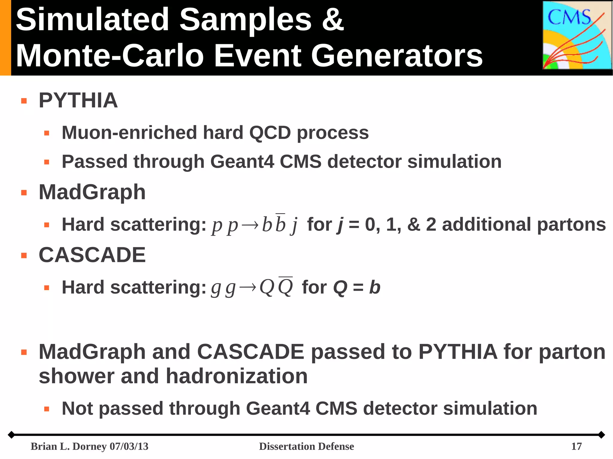 Simulated Samples &
Monte-Carlo Event Generators


PYTHIA





Muon-enriched hard QCD process
Passed through Geant4 CMS detector simulation

MadGraph




CASCADE




Hard scattering: p p  b b j for j = 0, 1, & 2 additional partons
Hard scattering: g g  Q Q for Q = b

MadGraph and CASCADE passed to PYTHIA for parton
shower and hadronization


Not passed through Geant4 CMS detector simulation

Brian L. Dorney 07/03/13

Dissertation Defense

17

 