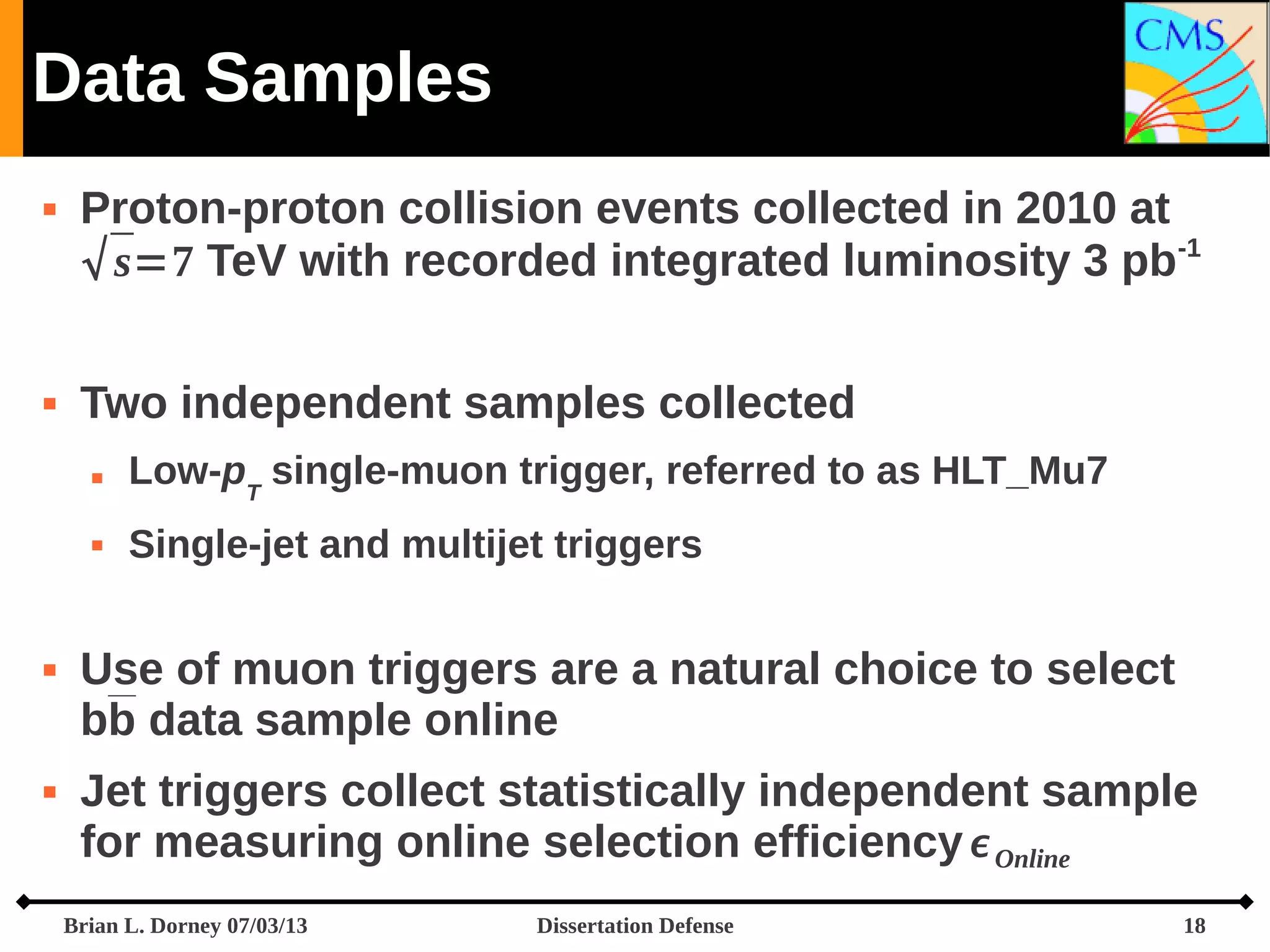Data Samples




Proton-proton collision events collected in 2010 at
 s=7 TeV with recorded integrated luminosity 3 pb-1
Two independent samples collected








Low-pT single-muon trigger, referred to as HLT_Mu7
Single-jet and multijet triggers

Use of muon triggers are a natural choice to select
bb data sample online
Jet triggers collect statistically independent sample
for measuring online selection efficiency  Online
Brian L. Dorney 07/03/13

Dissertation Defense

18

 