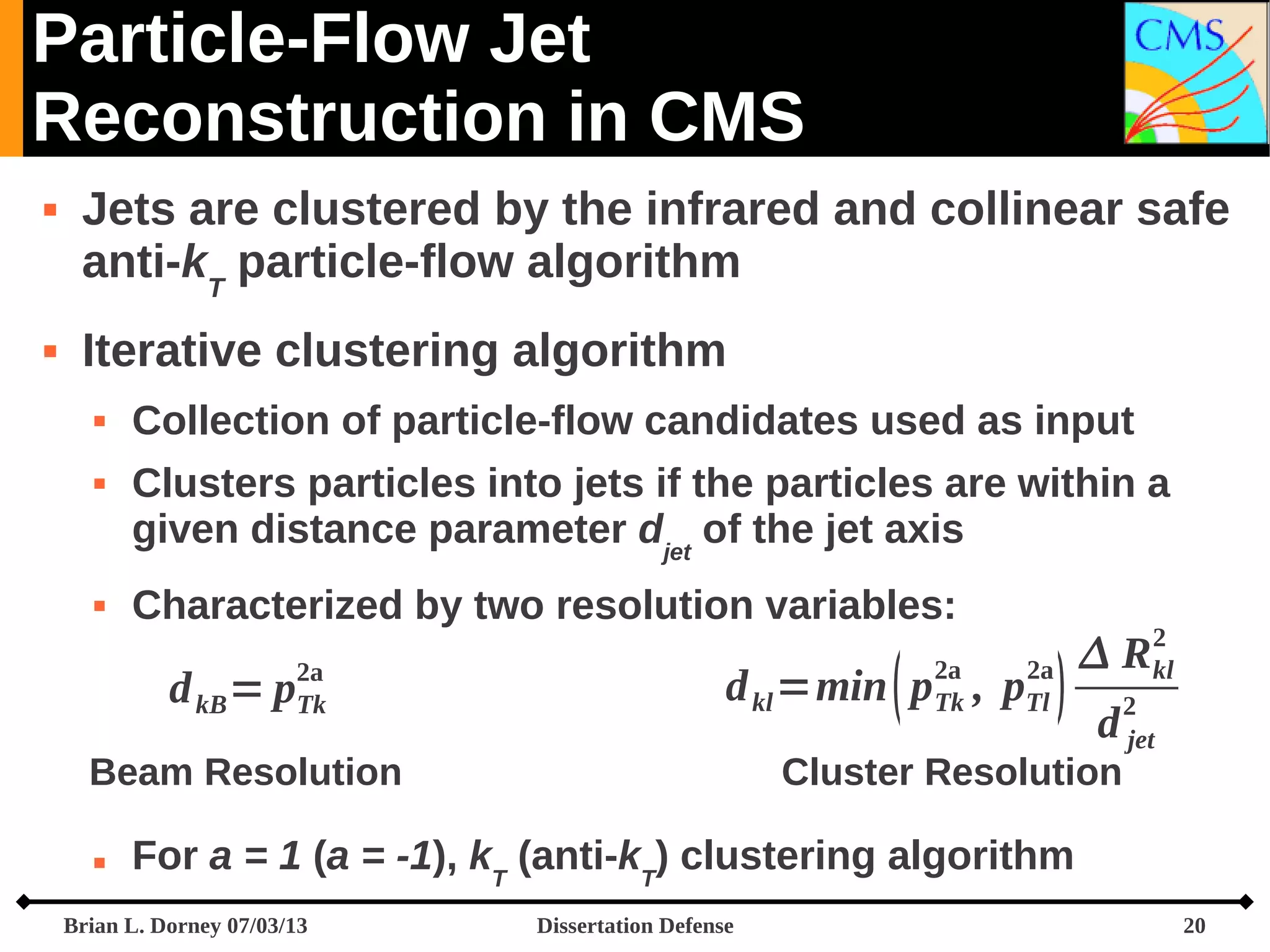 Particle-Flow Jet
Reconstruction in CMS




Jets are clustered by the infrared and collinear safe
anti-kT particle-flow algorithm
Iterative clustering algorithm





Collection of particle-flow candidates used as input
Clusters particles into jets if the particles are within a
given distance parameter djet of the jet axis
Characterized by two resolution variables:

d kB = p

2a
Tk

d kl =min  p , p
2a
Tk

Beam Resolution


2a
Tl



R
d

Cluster Resolution

2
kl

2
jet

For a = 1 (a = -1), kT (anti-kT) clustering algorithm

Brian L. Dorney 07/03/13

Dissertation Defense

20

 