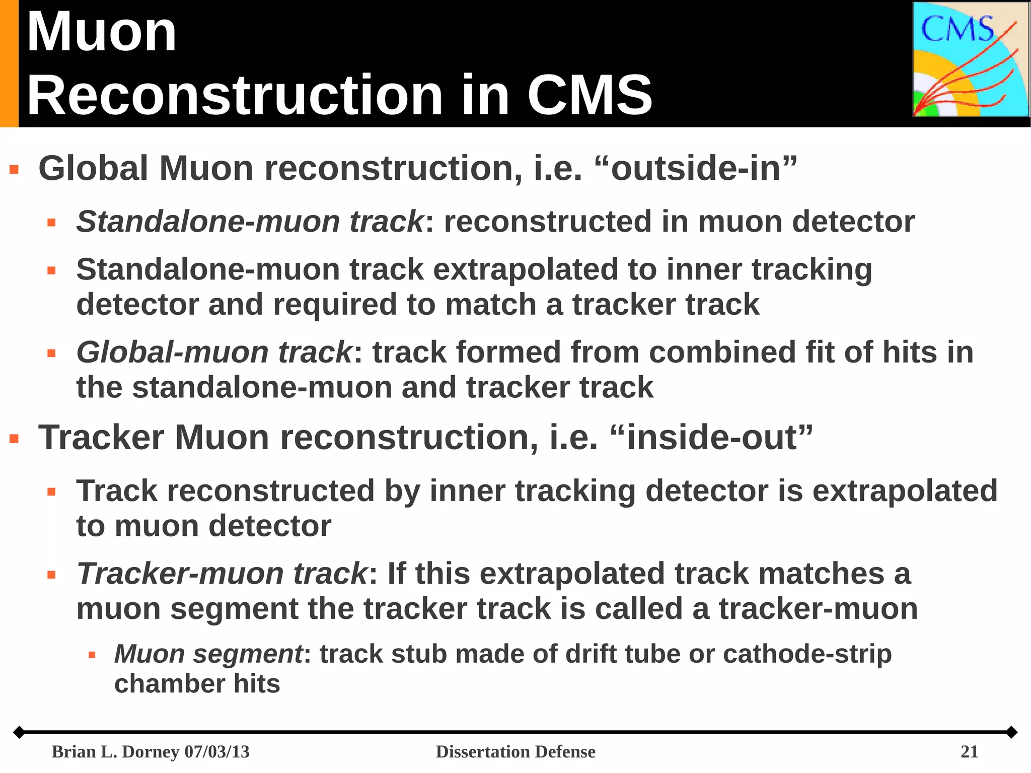 Muon
Reconstruction in CMS


Global Muon reconstruction, i.e. “outside-in”







Standalone-muon track: reconstructed in muon detector
Standalone-muon track extrapolated to inner tracking
detector and required to match a tracker track
Global-muon track: track formed from combined fit of hits in
the standalone-muon and tracker track

Tracker Muon reconstruction, i.e. “inside-out”




Track reconstructed by inner tracking detector is extrapolated
to muon detector
Tracker-muon track: If this extrapolated track matches a
muon segment the tracker track is called a tracker-muon


Muon segment: track stub made of drift tube or cathode-strip
chamber hits

Brian L. Dorney 07/03/13

Dissertation Defense

21

 
