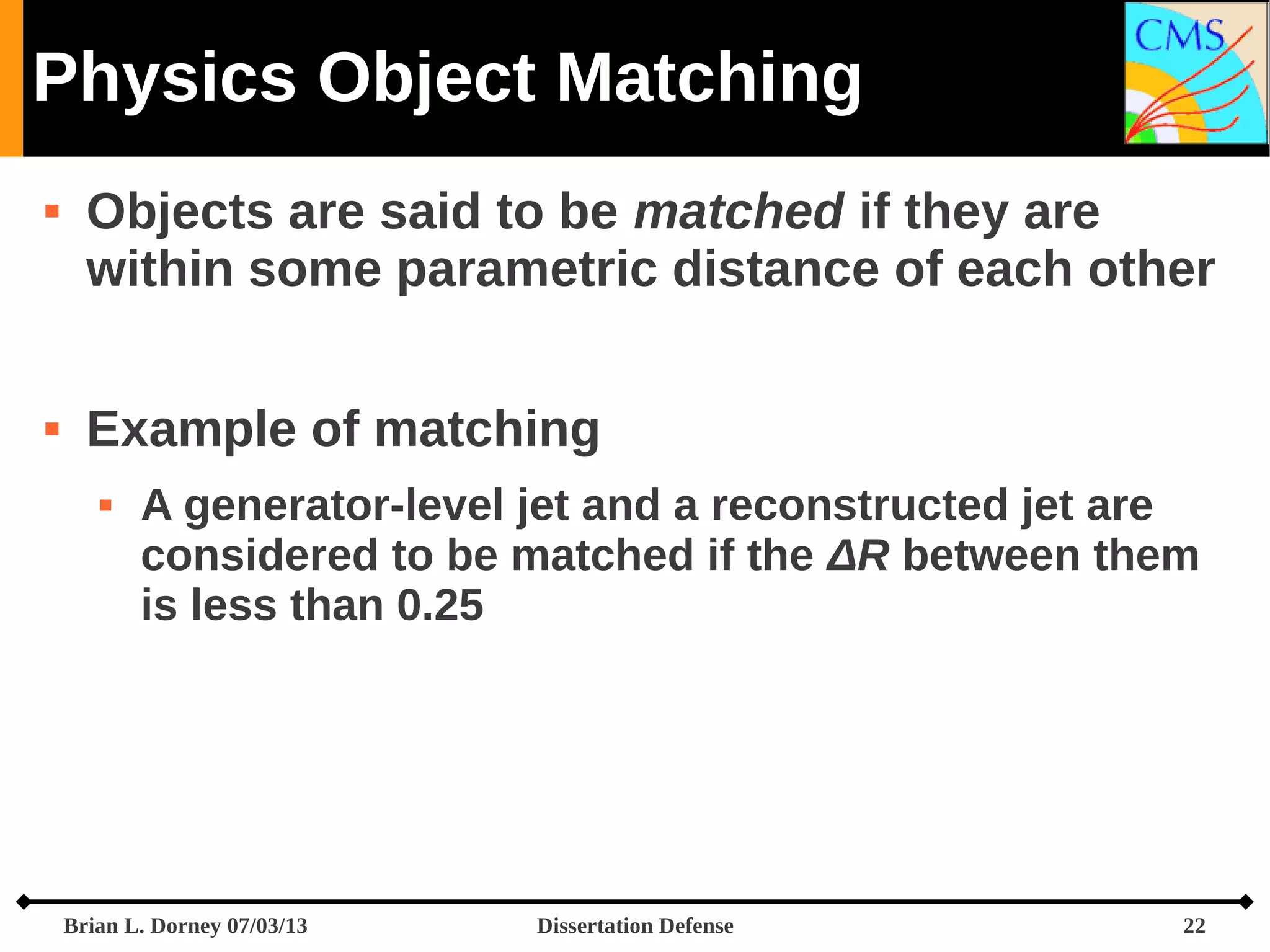 Physics Object Matching




Objects are said to be matched if they are
within some parametric distance of each other
Example of matching


A generator-level jet and a reconstructed jet are
considered to be matched if the ΔR between them
is less than 0.25

Brian L. Dorney 07/03/13

Dissertation Defense

22

 