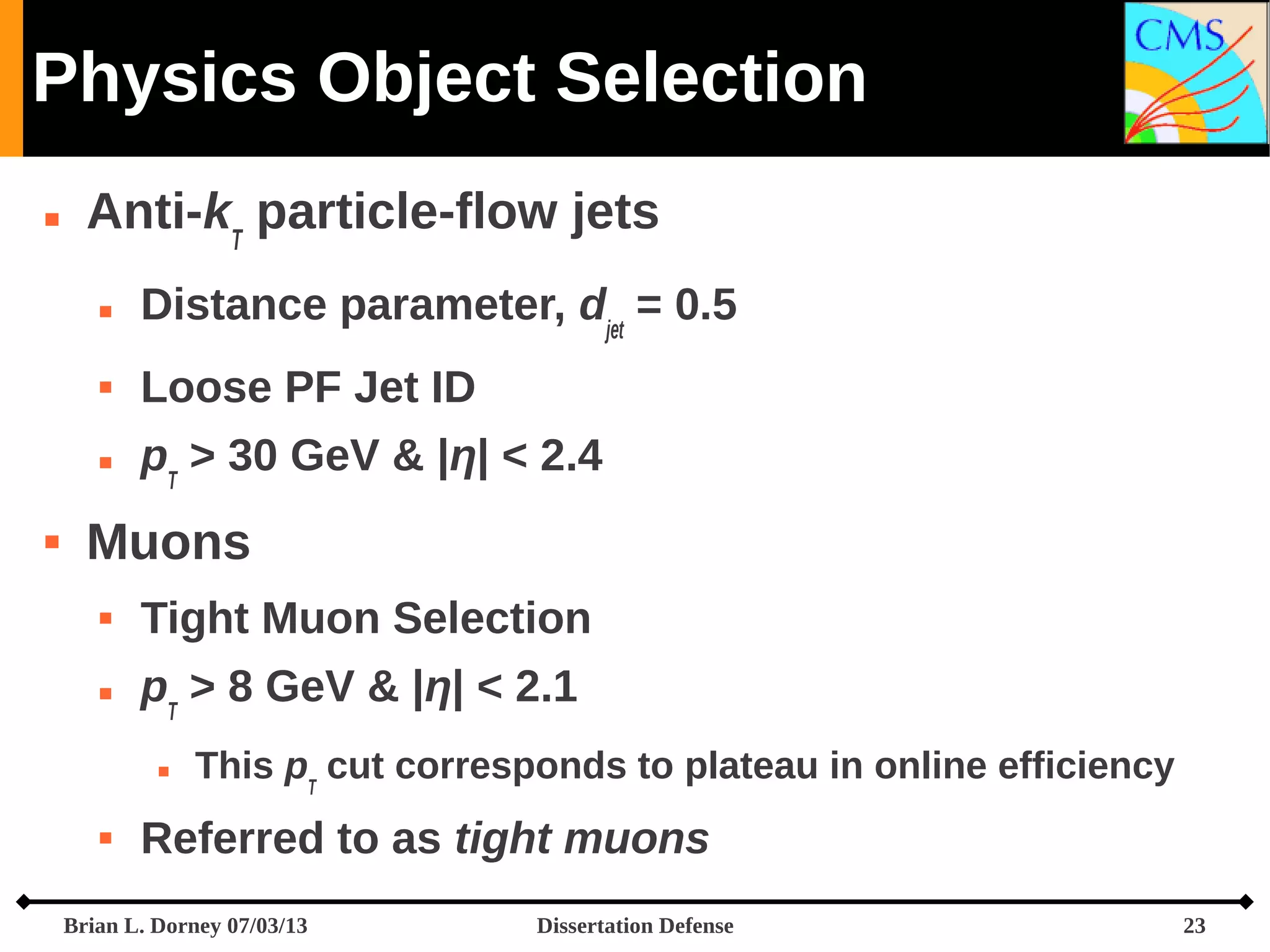 Physics Object Selection


Anti-kT particle-flow jets




Loose PF Jet ID





Distance parameter, djet = 0.5
pT > 30 GeV & |η| < 2.4

Muons


Tight Muon Selection



pT > 8 GeV & |η| < 2.1




This pT cut corresponds to plateau in online efficiency

Referred to as tight muons

Brian L. Dorney 07/03/13

Dissertation Defense

23

 
