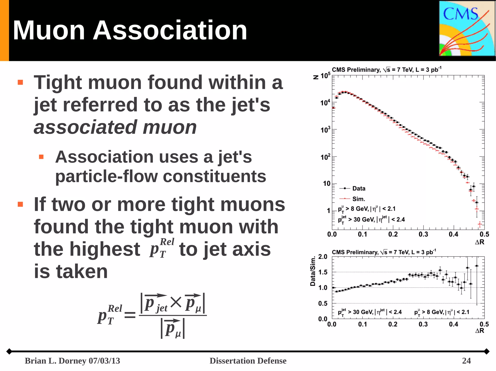 Muon Association


Tight muon found within a
jet referred to as the jet's
associated muon




Association uses a jet's
particle-flow constituents

If two or more tight muons
found the tight muon with
Rel
pT to jet axis
the highest
is taken
p jet p
∣ ×∣
p =
p
∣∣
Rel
T

Brian L. Dorney 07/03/13

Dissertation Defense

24

 