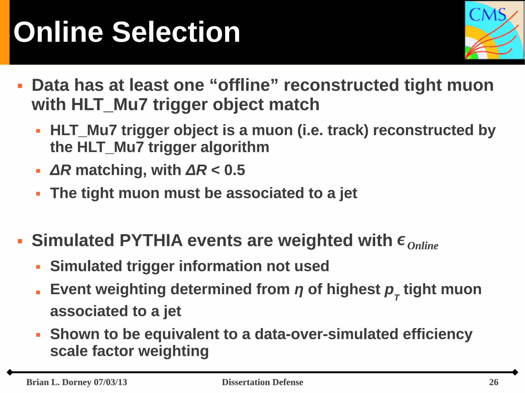 Online Selection


Data has at least one “offline” reconstructed tight muon
with HLT_Mu7 trigger object match


HLT_Mu7 trigger object is a muon (i.e. track) reconstructed by
the HLT_Mu7 trigger algorithm






ΔR matching, with ΔR < 0.5
The tight muon must be associated to a jet

Simulated PYTHIA events are weighted with  Online






Simulated trigger information not used
Event weighting determined from η of highest pT tight muon
associated to a jet
Shown to be equivalent to a data-over-simulated efficiency
scale factor weighting

Brian L. Dorney 07/03/13

Dissertation Defense

26

 