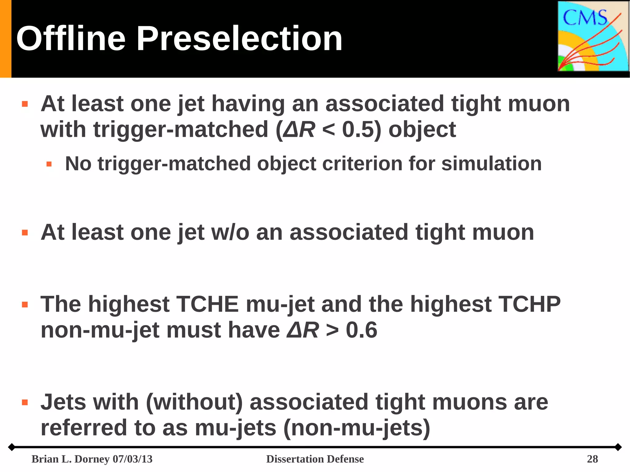 Offline Preselection


At least one jet having an associated tight muon
with trigger-matched (ΔR < 0.5) object








No trigger-matched object criterion for simulation

At least one jet w/o an associated tight muon
The highest TCHE mu-jet and the highest TCHP
non-mu-jet must have ΔR > 0.6
Jets with (without) associated tight muons are
referred to as mu-jets (non-mu-jets)
Brian L. Dorney 07/03/13

Dissertation Defense

28

 