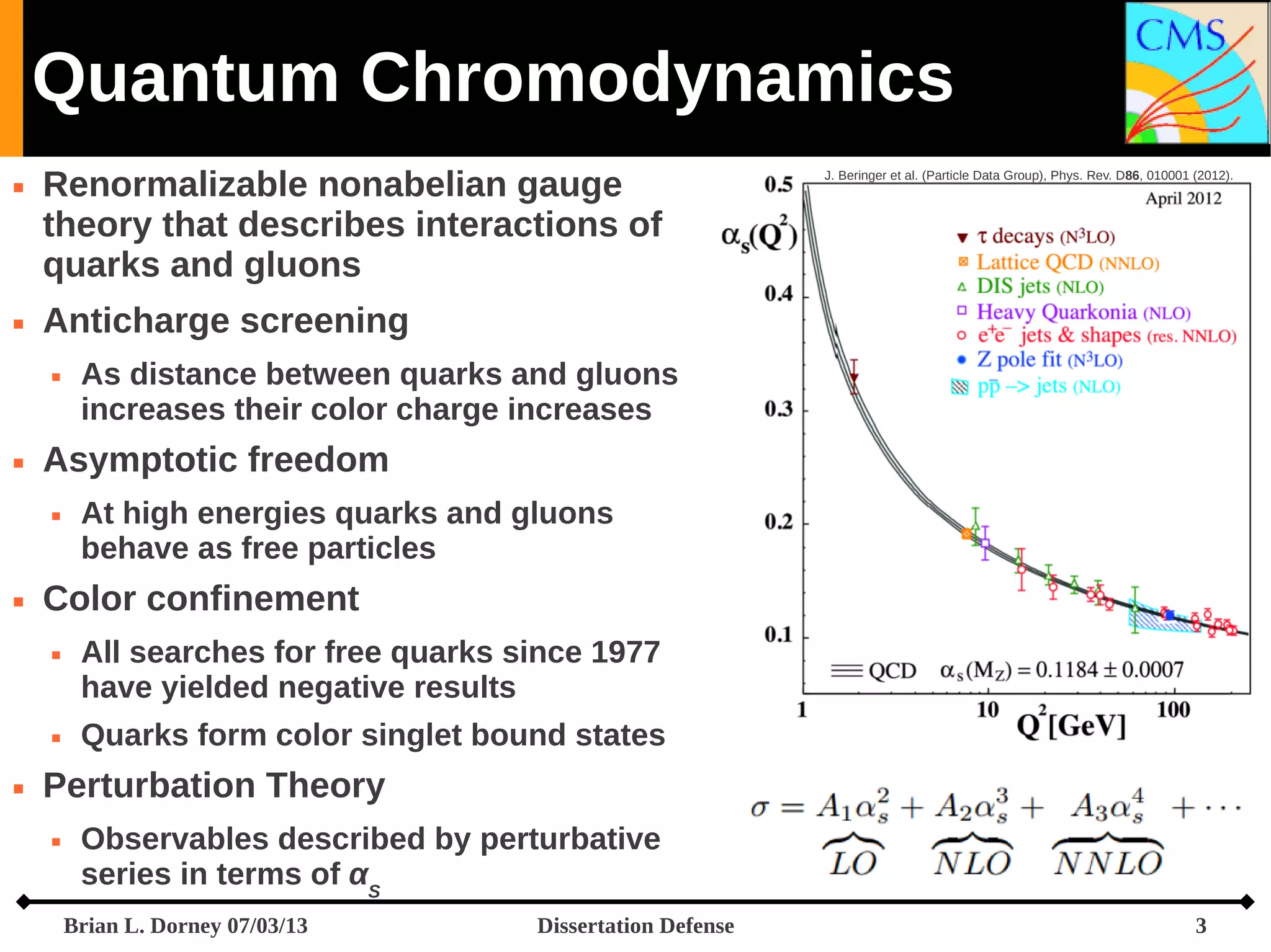 Quantum Chromodynamics




Renormalizable nonabelian gauge
theory that describes interactions of
quarks and gluons
Anticharge screening




At high energies quarks and gluons
behave as free particles

Color confinement






As distance between quarks and gluons
increases their color charge increases

Asymptotic freedom




J. Beringer et al. (Particle Data Group), Phys. Rev. D86, 010001 (2012).

All searches for free quarks since 1977
have yielded negative results
Quarks form color singlet bound states

Perturbation Theory


Observables described by perturbative
series in terms of αS
Brian L. Dorney 07/03/13

Dissertation Defense

3

 
