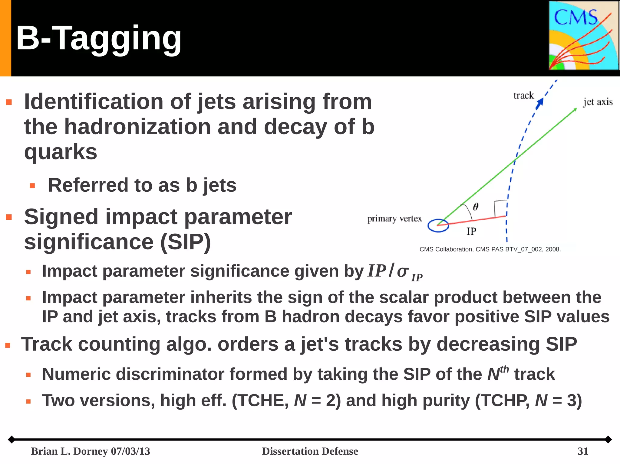 B-Tagging


Identification of jets arising from
the hadronization and decay of b
quarks




Signed impact parameter
significance (SIP)





Referred to as b jets

CMS Collaboration, CMS PAS BTV_07_002, 2008.

Impact parameter significance given by IP /  IP
Impact parameter inherits the sign of the scalar product between the
IP and jet axis, tracks from B hadron decays favor positive SIP values

Track counting algo. orders a jet's tracks by decreasing SIP


Numeric discriminator formed by taking the SIP of the Nth track



Two versions, high eff. (TCHE, N = 2) and high purity (TCHP, N = 3)
Brian L. Dorney 07/03/13

Dissertation Defense

31

 