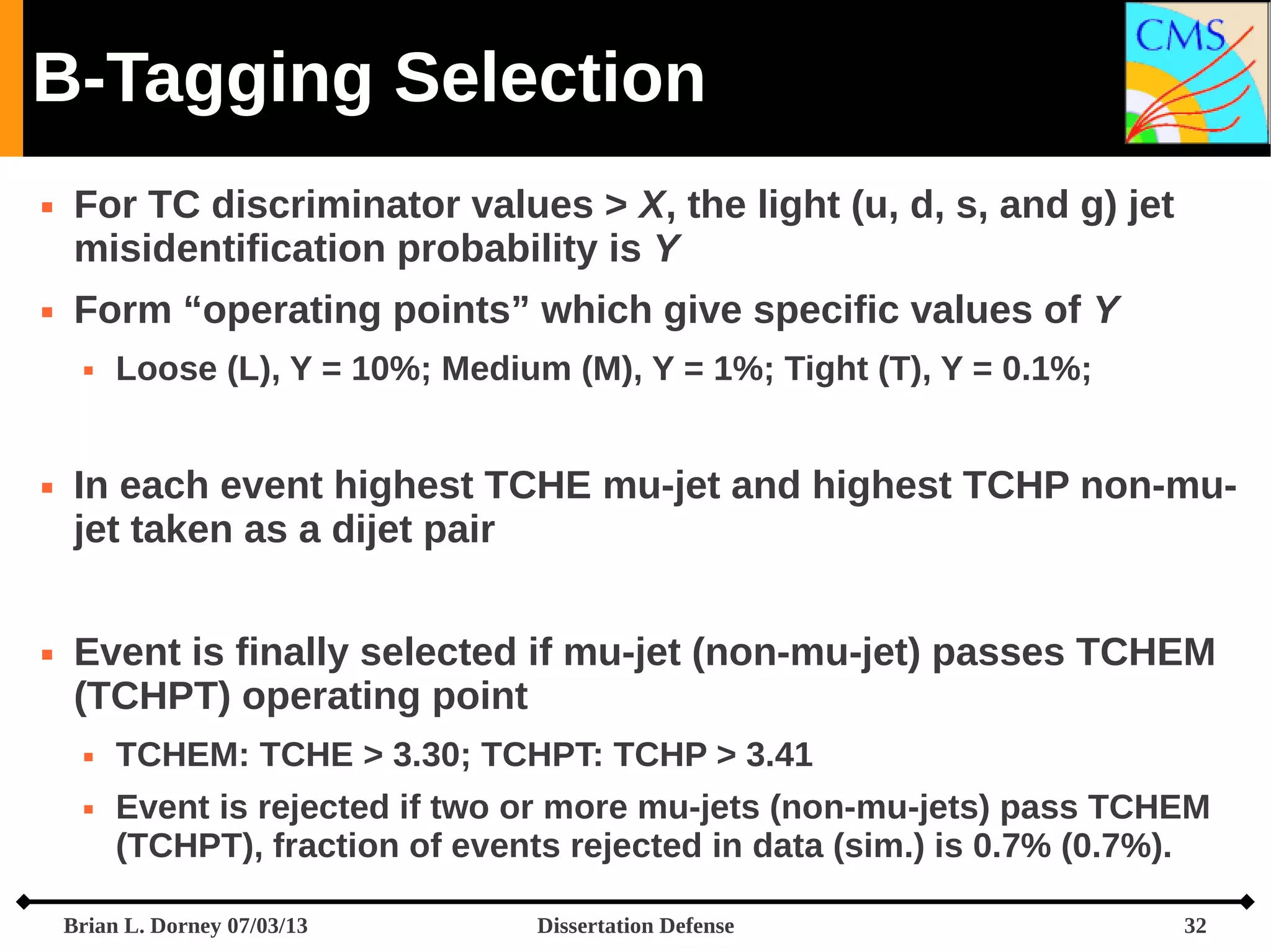 B-Tagging Selection




For TC discriminator values > X, the light (u, d, s, and g) jet
misidentification probability is Y
Form “operating points” which give specific values of Y






Loose (L), Y = 10%; Medium (M), Y = 1%; Tight (T), Y = 0.1%;

In each event highest TCHE mu-jet and highest TCHP non-mujet taken as a dijet pair
Event is finally selected if mu-jet (non-mu-jet) passes TCHEM
(TCHPT) operating point



TCHEM: TCHE > 3.30; TCHPT: TCHP > 3.41
Event is rejected if two or more mu-jets (non-mu-jets) pass TCHEM
(TCHPT), fraction of events rejected in data (sim.) is 0.7% (0.7%).

Brian L. Dorney 07/03/13

Dissertation Defense

32

 