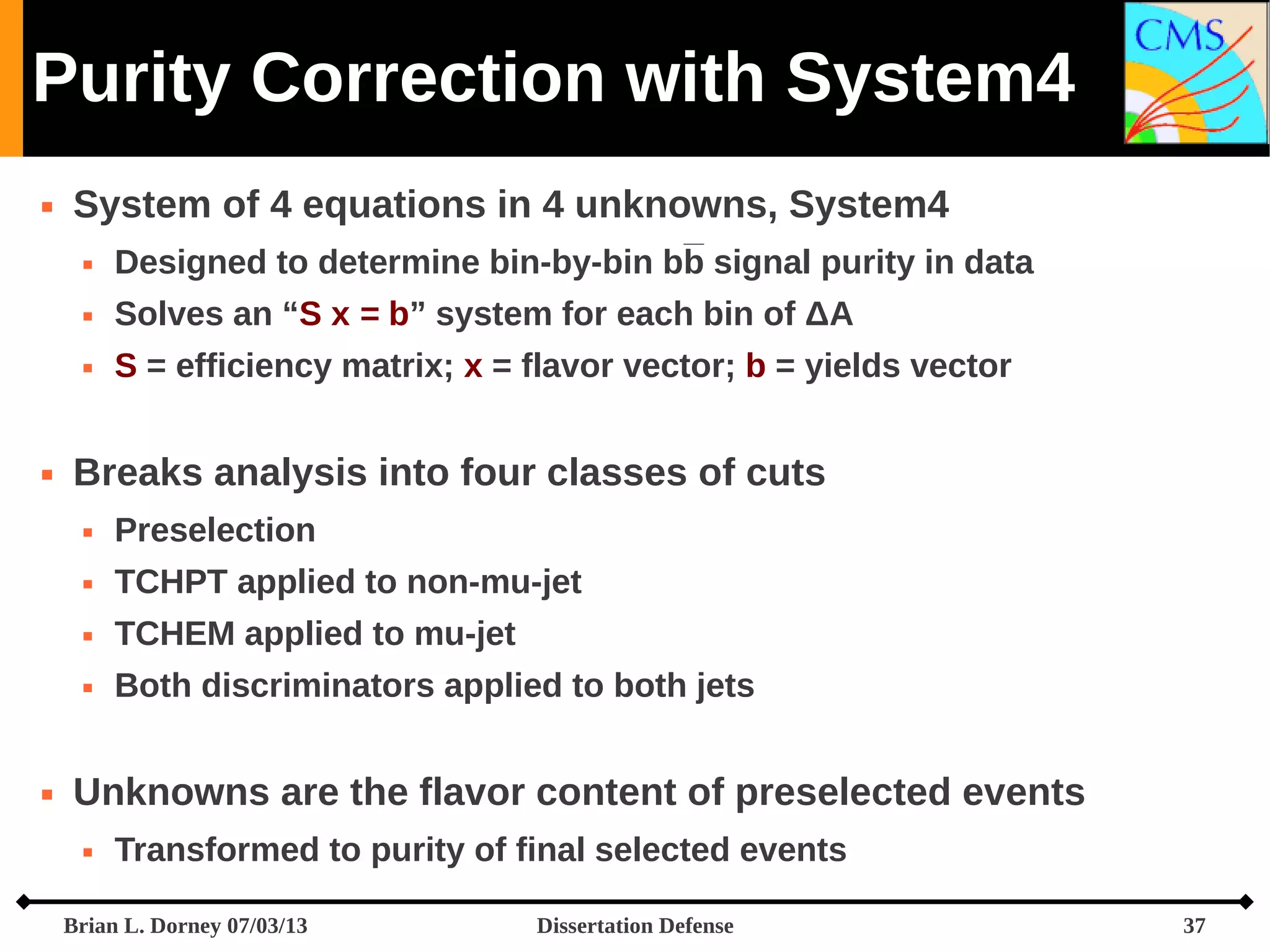 Purity Correction with System4


System of 4 equations in 4 unknowns, System4



Solves an “S x = b” system for each bin of ΔA





Designed to determine bin-by-bin bb signal purity in data
S = efficiency matrix; x = flavor vector; b = yields vector

Breaks analysis into four classes of cuts



TCHPT applied to non-mu-jet



TCHEM applied to mu-jet





Preselection

Both discriminators applied to both jets

Unknowns are the flavor content of preselected events


Transformed to purity of final selected events

Brian L. Dorney 07/03/13

Dissertation Defense

37

 