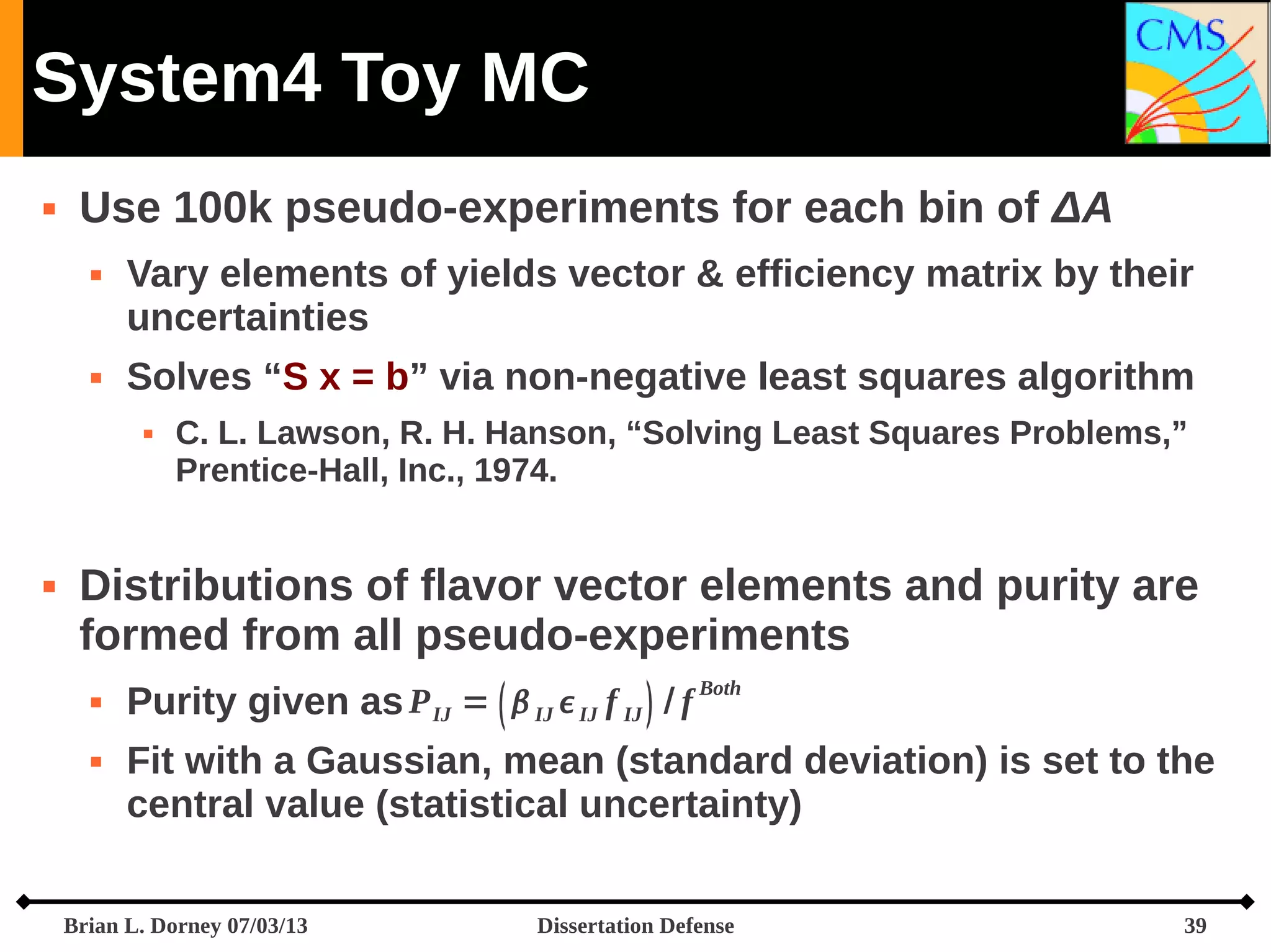 System4 Toy MC


Use 100k pseudo-experiments for each bin of ΔA




Vary elements of yields vector & efficiency matrix by their
uncertainties
Solves “S x = b” via non-negative least squares algorithm




C. L. Lawson, R. H. Hanson, “Solving Least Squares Problems,”
Prentice-Hall, Inc., 1974.

Distributions of flavor vector elements and purity are
formed from all pseudo-experiments



Purity given as P IJ =   IJ  IJ f IJ  / f Both
Fit with a Gaussian, mean (standard deviation) is set to the
central value (statistical uncertainty)

Brian L. Dorney 07/03/13

Dissertation Defense

39

 