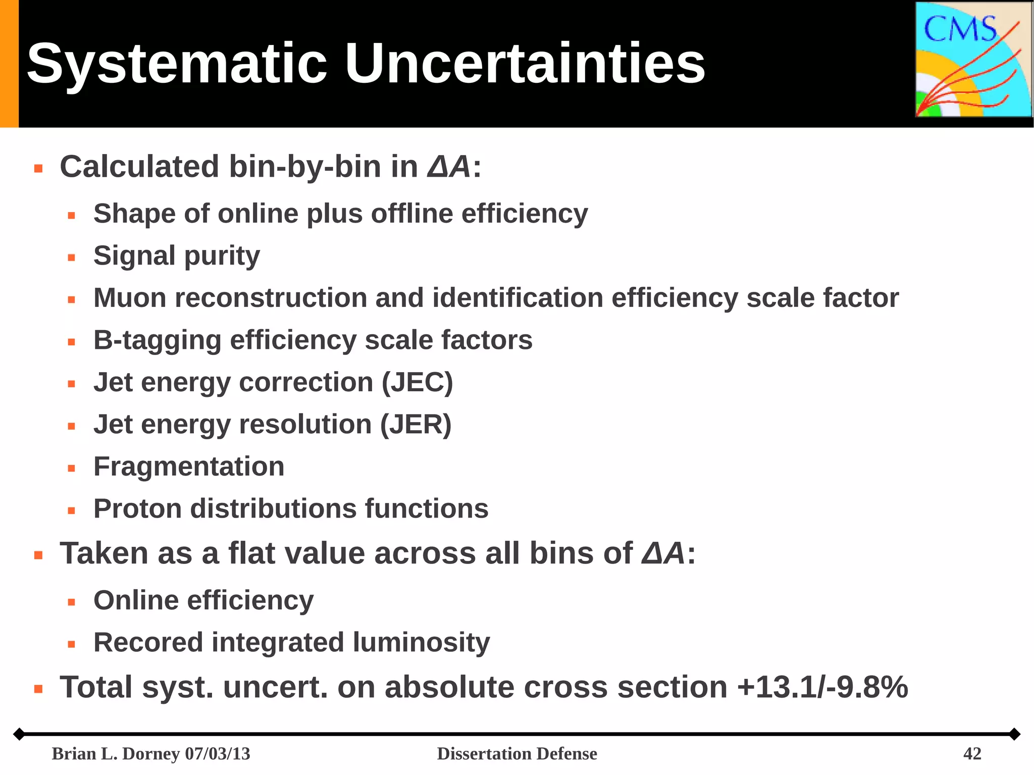 Systematic Uncertainties


Calculated bin-by-bin in ΔA:



Signal purity



Muon reconstruction and identification efficiency scale factor



B-tagging efficiency scale factors



Jet energy correction (JEC)



Jet energy resolution (JER)



Fragmentation





Shape of online plus offline efficiency

Proton distributions functions

Taken as a flat value across all bins of ΔA:





Online efficiency
Recored integrated luminosity

Total syst. uncert. on absolute cross section +13.1/-9.8%
Brian L. Dorney 07/03/13

Dissertation Defense

42

 