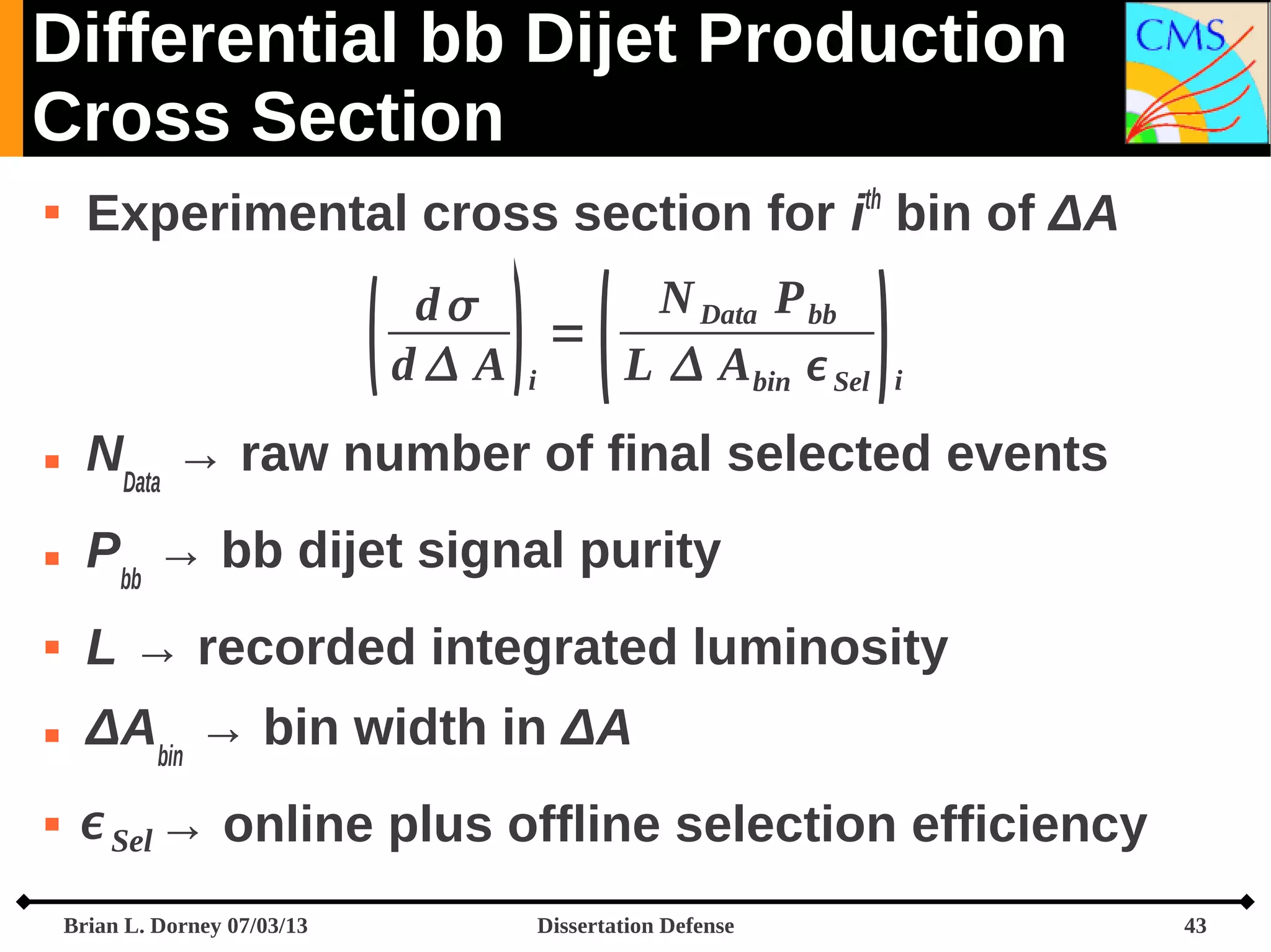 Differential bb Dijet Production
Cross Section


Experimental cross section for ith bin of ΔA



 

N Data P bb
d
=
d A i
L  A bin  Sel



i



NData → raw number of final selected events



Pbb → bb dijet signal purity



L → recorded integrated luminosity



ΔAbin → bin width in ΔA



 Sel → online plus offline selection efficiency
Brian L. Dorney 07/03/13

Dissertation Defense

43

 