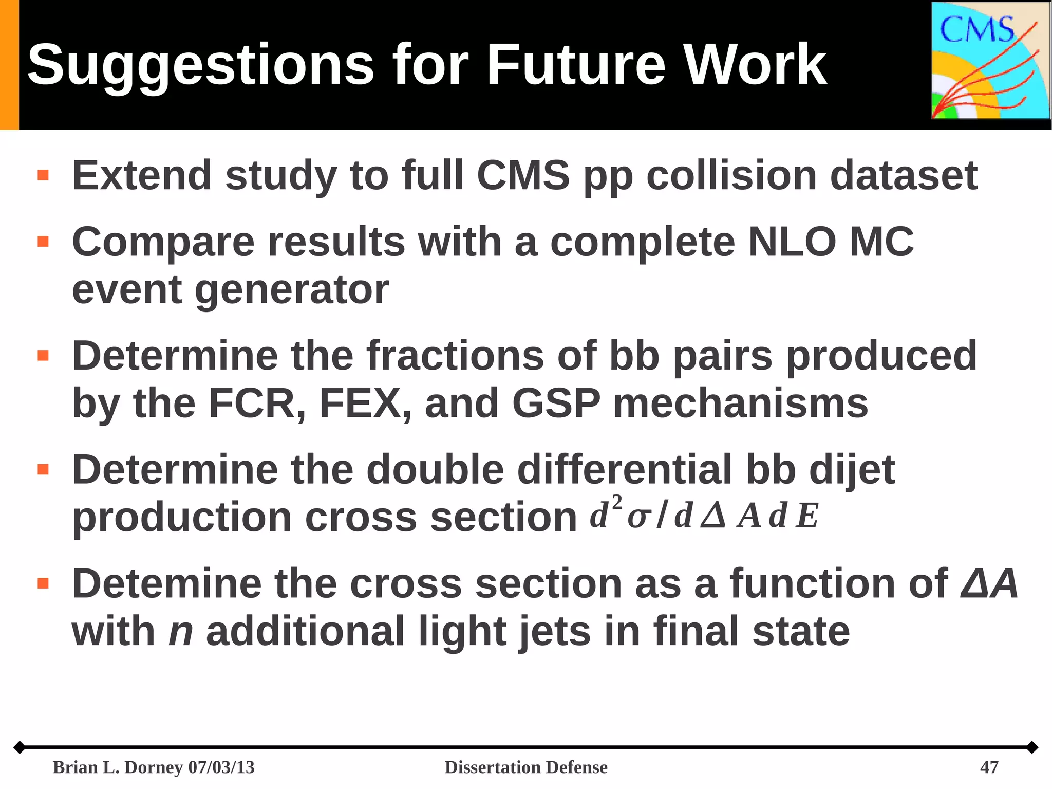 Suggestions for Future Work









Extend study to full CMS pp collision dataset
Compare results with a complete NLO MC
event generator
Determine the fractions of bb pairs produced
by the FCR, FEX, and GSP mechanisms
Determine the double differential bb dijet
2
production cross section d  / d  A d E
Detemine the cross section as a function of ΔA
with n additional light jets in final state
Brian L. Dorney 07/03/13

Dissertation Defense

47

 