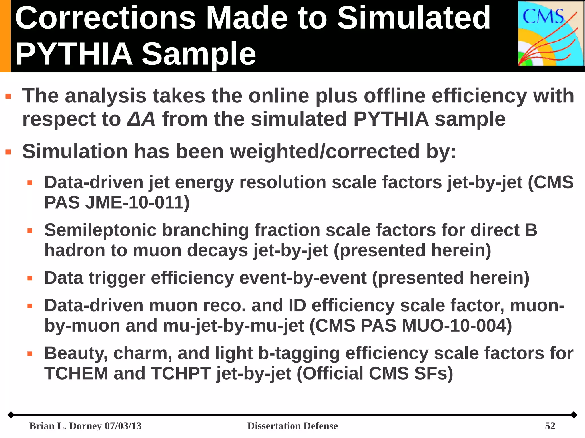 Corrections Made to Simulated
PYTHIA Sample




The analysis takes the online plus offline efficiency with
respect to ΔA from the simulated PYTHIA sample
Simulation has been weighted/corrected by:









Data-driven jet energy resolution scale factors jet-by-jet (CMS
PAS JME-10-011)
Semileptonic branching fraction scale factors for direct B
hadron to muon decays jet-by-jet (presented herein)
Data trigger efficiency event-by-event (presented herein)
Data-driven muon reco. and ID efficiency scale factor, muonby-muon and mu-jet-by-mu-jet (CMS PAS MUO-10-004)
Beauty, charm, and light b-tagging efficiency scale factors for
TCHEM and TCHPT jet-by-jet (Official CMS SFs)

Brian L. Dorney 07/03/13

Dissertation Defense

52

 