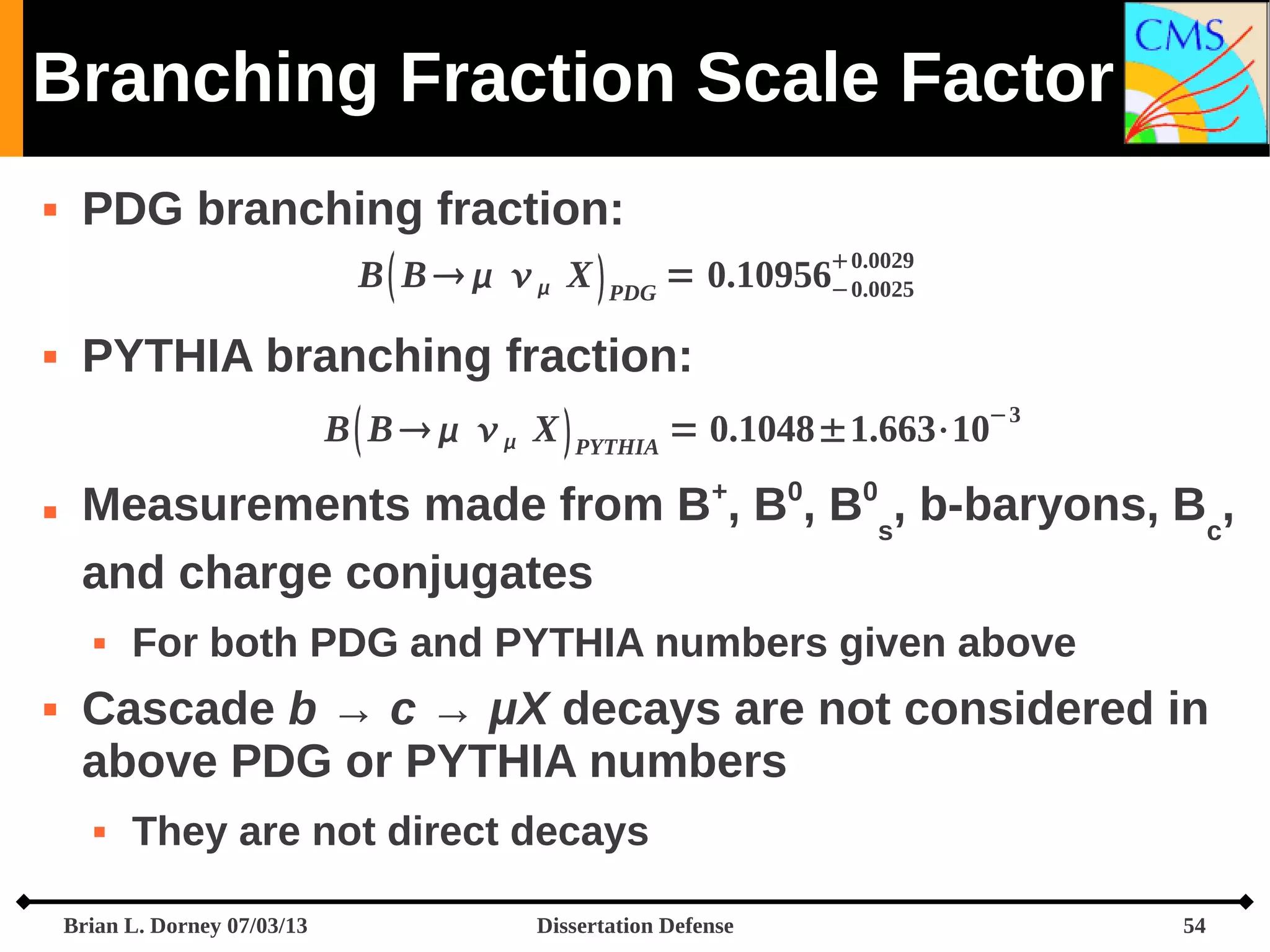Branching Fraction Scale Factor




PDG branching fraction:
0.0029
B  B     X  PDG = 0.10956−0.0025
PYTHIA branching fraction:
−3

B  B     X  PYTHIA = 0.1048±1.663⋅10


Measurements made from B+, B0, B0s, b-baryons, Bc,
and charge conjugates




For both PDG and PYTHIA numbers given above

Cascade b → c → μX decays are not considered in
above PDG or PYTHIA numbers


They are not direct decays

Brian L. Dorney 07/03/13

Dissertation Defense

54

 
