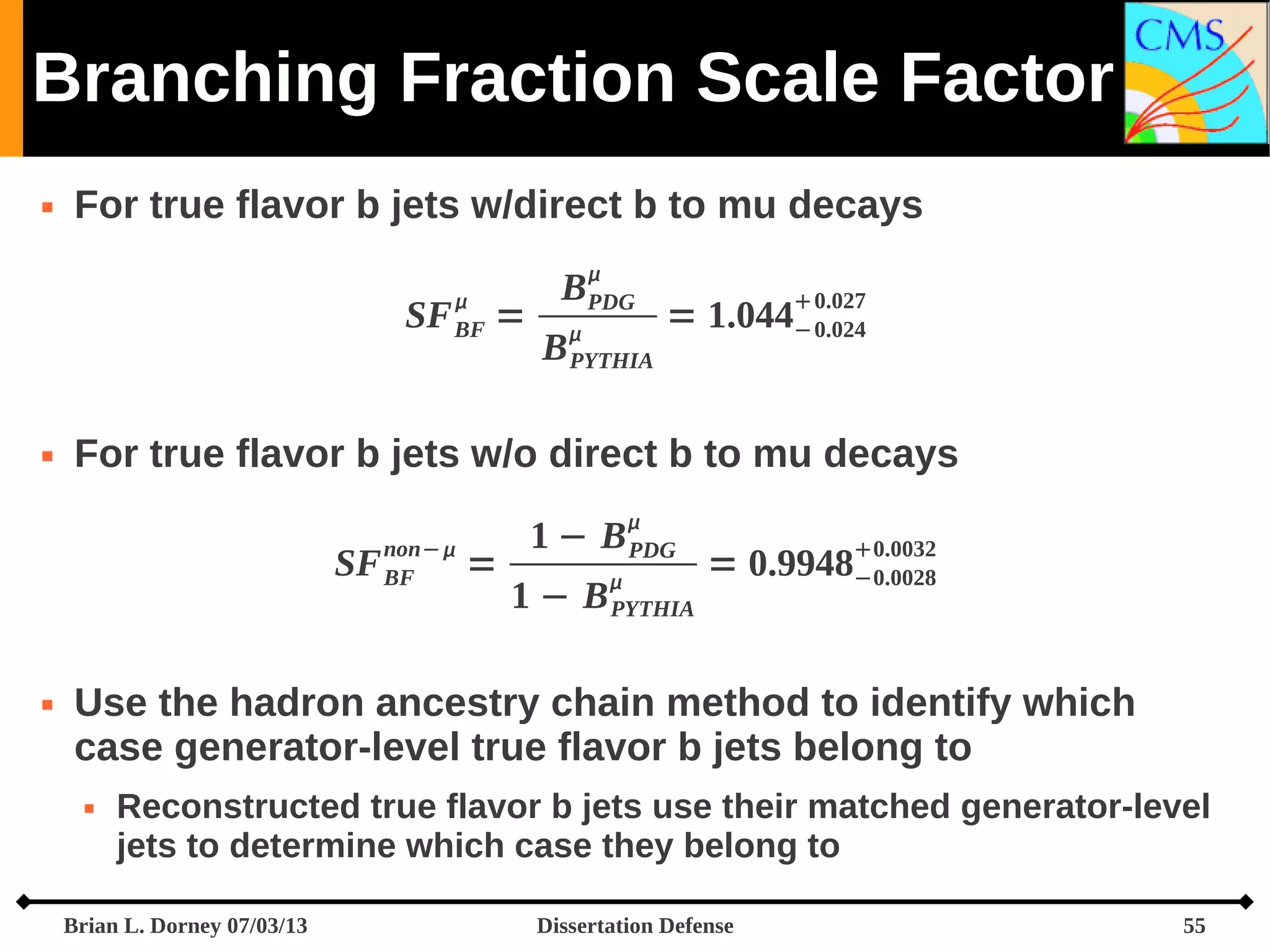 Branching Fraction Scale Factor


For true flavor b jets w/direct b to mu decays


SF BF =



B
PDG
B
PYTHIA

 0.027

= 1.044− 0.024

For true flavor b jets w/o direct b to mu decays


non− 

SF BF



=

1 − B PDG


1 − B PYTHIA

0.0032

= 0.9948−0.0028

Use the hadron ancestry chain method to identify which
case generator-level true flavor b jets belong to


Reconstructed true flavor b jets use their matched generator-level
jets to determine which case they belong to

Brian L. Dorney 07/03/13

Dissertation Defense

55

 