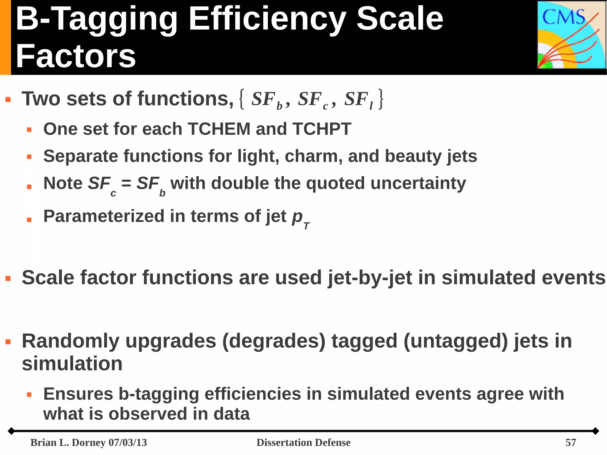 B-Tagging Efficiency Scale
Factors


Two sets of functions, { SF b , SF c , SF l }



Note SFc = SFb with double the quoted uncertainty





Separate functions for light, charm, and beauty jets





One set for each TCHEM and TCHPT

Parameterized in terms of jet pT

Scale factor functions are used jet-by-jet in simulated events
Randomly upgrades (degrades) tagged (untagged) jets in
simulation


Ensures b-tagging efficiencies in simulated events agree with
what is observed in data

Brian L. Dorney 07/03/13

Dissertation Defense

57

 