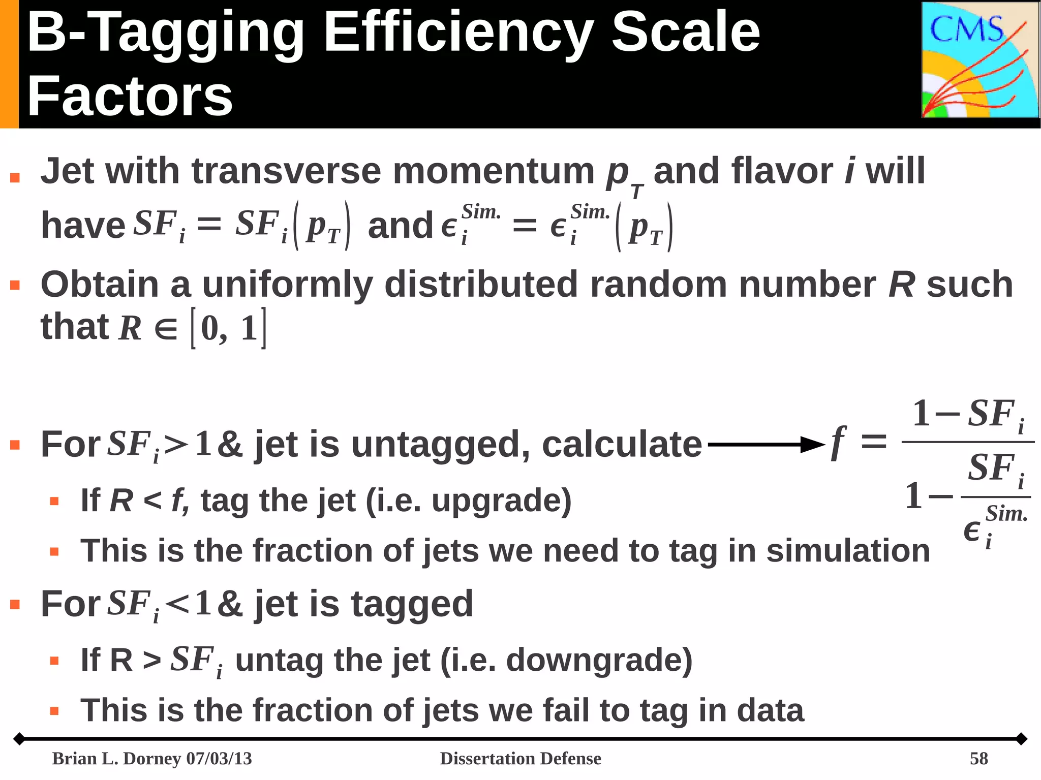 B-Tagging Efficiency Scale
Factors






Jet with transverse momentum pT and flavor i will
SF i = SF i  pT  and  Sim. =  Sim.  pT 
have
i
i
Obtain a uniformly distributed random number R such
that R ∈ [ 0, 1 ]
For SF i 1 & jet is untagged, calculate

1− SF i
f=
SF i
1− Sim.
i






If R < f, tag the jet (i.e. upgrade)

This is the fraction of jets we need to tag in simulation

For SF i 1 & jet is tagged
If R > SF i untag the jet (i.e. downgrade)



This is the fraction of jets we fail to tag in data

Brian L. Dorney 07/03/13

Dissertation Defense

58

 