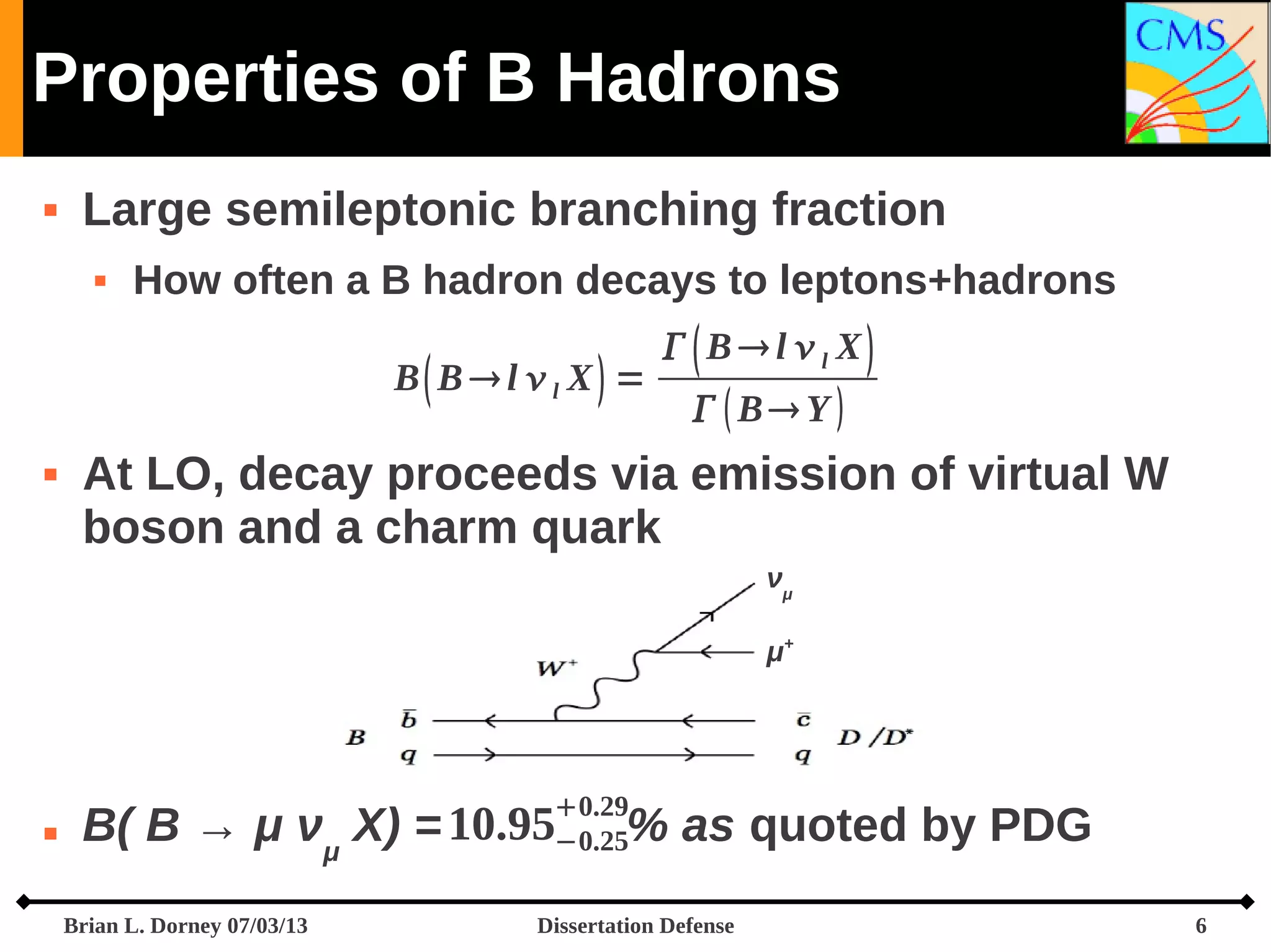 Properties of B Hadrons


Large semileptonic branching fraction


How often a B hadron decays to leptons+hadrons
B B l l X =



  Bl l X
  B Y 

At LO, decay proceeds via emission of virtual W
boson and a charm quark
νμ
μ+



0.29
−0.25

B( B → μ νμ X) = 10.95
Brian L. Dorney 07/03/13

% as quoted by PDG

Dissertation Defense

6

 