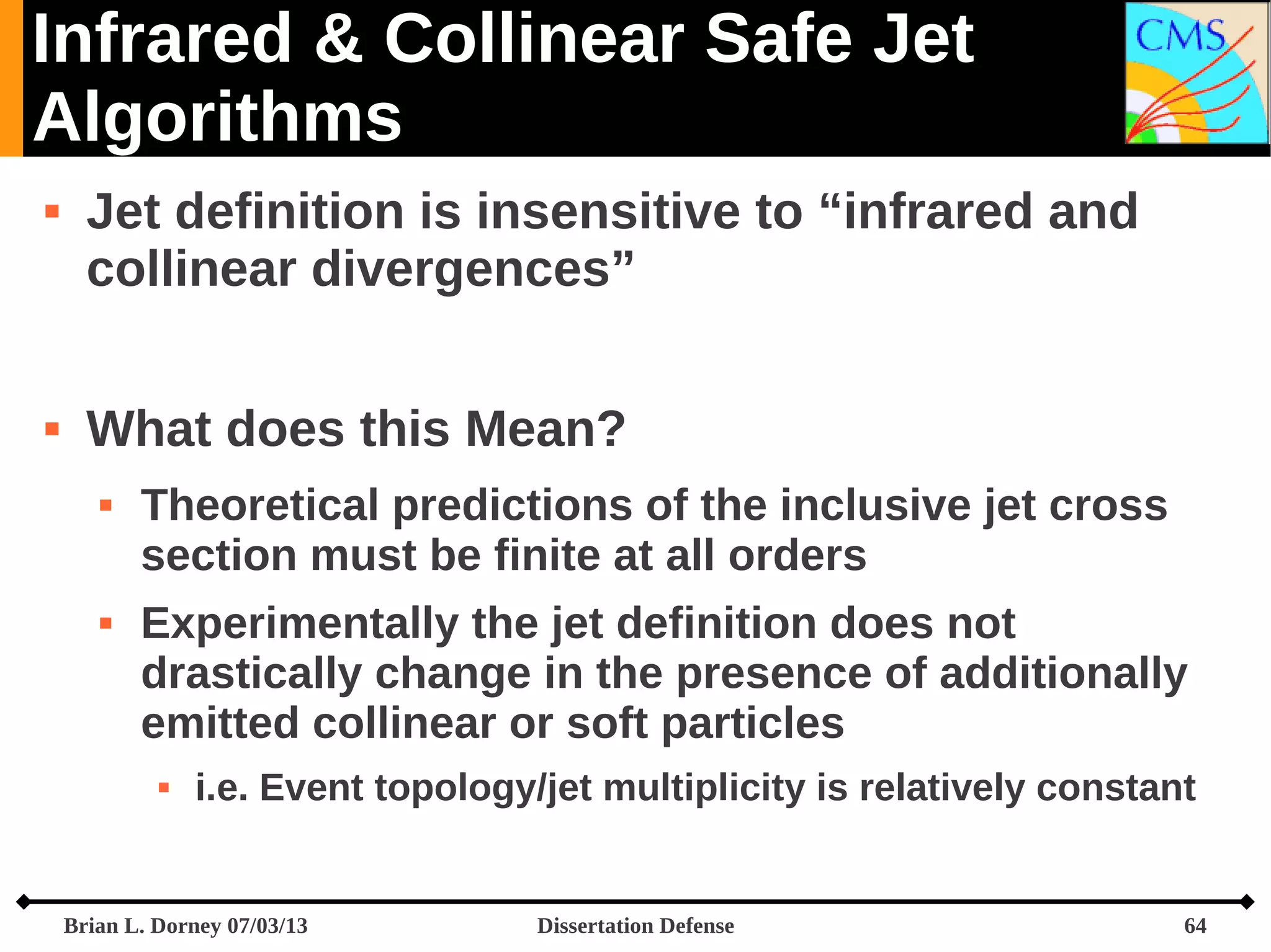 Infrared & Collinear Safe Jet
Algorithms




Jet definition is insensitive to “infrared and
collinear divergences”
What does this Mean?




Theoretical predictions of the inclusive jet cross
section must be finite at all orders
Experimentally the jet definition does not
drastically change in the presence of additionally
emitted collinear or soft particles


i.e. Event topology/jet multiplicity is relatively constant

Brian L. Dorney 07/03/13

Dissertation Defense

64

 