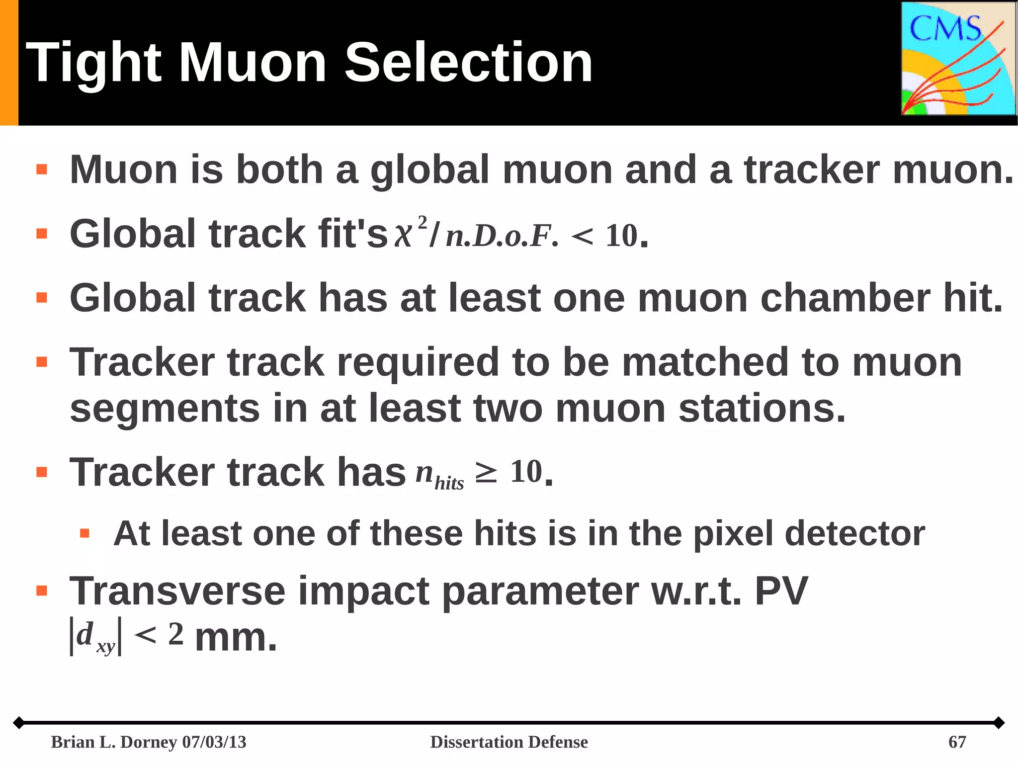 Tight Muon Selection


Muon is both a global muon and a tracker muon.



Global track



Global track has at least one muon chamber hit.





2

Tracker track required to be matched to muon
segments in at least two muon stations.
Tracker track has nhits ≥ 10.




fit's  / n.D.o.F.  10.

At least one of these hits is in the pixel detector

Transverse impact parameter w.r.t. PV
∣d xy∣  2 mm.
Brian L. Dorney 07/03/13

Dissertation Defense

67

 