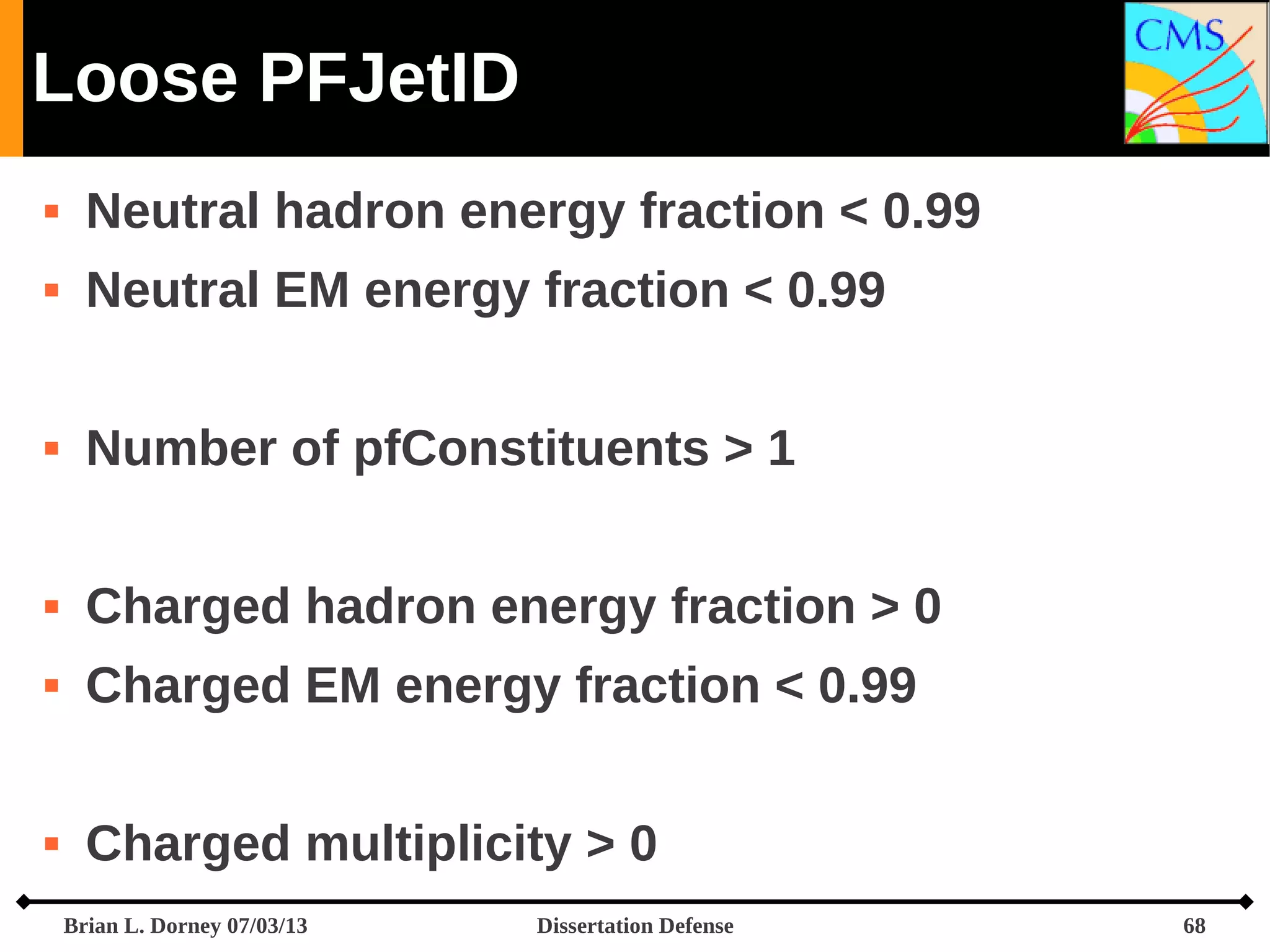 Loose PFJetID


Neutral hadron energy fraction < 0.99



Neutral EM energy fraction < 0.99



Number of pfConstituents > 1



Charged hadron energy fraction > 0



Charged EM energy fraction < 0.99



Charged multiplicity > 0
Brian L. Dorney 07/03/13

Dissertation Defense

68

 