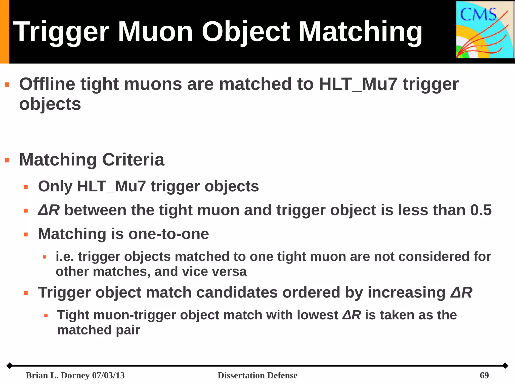 Trigger Muon Object Matching




Offline tight muons are matched to HLT_Mu7 trigger
objects
Matching Criteria


Only HLT_Mu7 trigger objects



ΔR between the tight muon and trigger object is less than 0.5



Matching is one-to-one




i.e. trigger objects matched to one tight muon are not considered for
other matches, and vice versa

Trigger object match candidates ordered by increasing ΔR


Tight muon-trigger object match with lowest ΔR is taken as the
matched pair

Brian L. Dorney 07/03/13

Dissertation Defense

69

 
