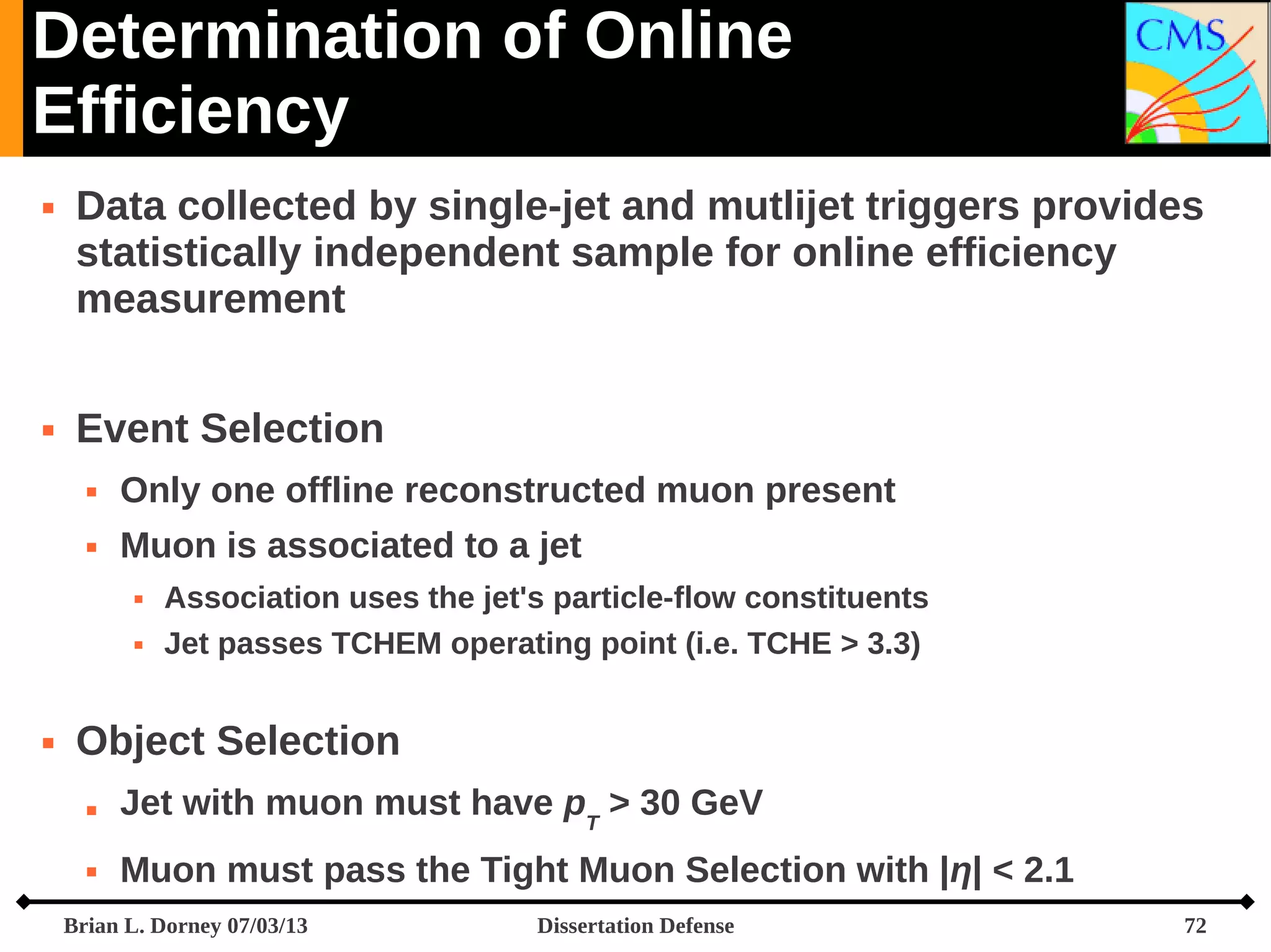Determination of Online
Efficiency




Data collected by single-jet and mutlijet triggers provides
statistically independent sample for online efficiency
measurement
Event Selection


Only one offline reconstructed muon present



Muon is associated to a jet





Association uses the jet's particle-flow constituents
Jet passes TCHEM operating point (i.e. TCHE > 3.3)

Object Selection


Jet with muon must have pT > 30 GeV



Muon must pass the Tight Muon Selection with |η| < 2.1

Brian L. Dorney 07/03/13

Dissertation Defense

72

 