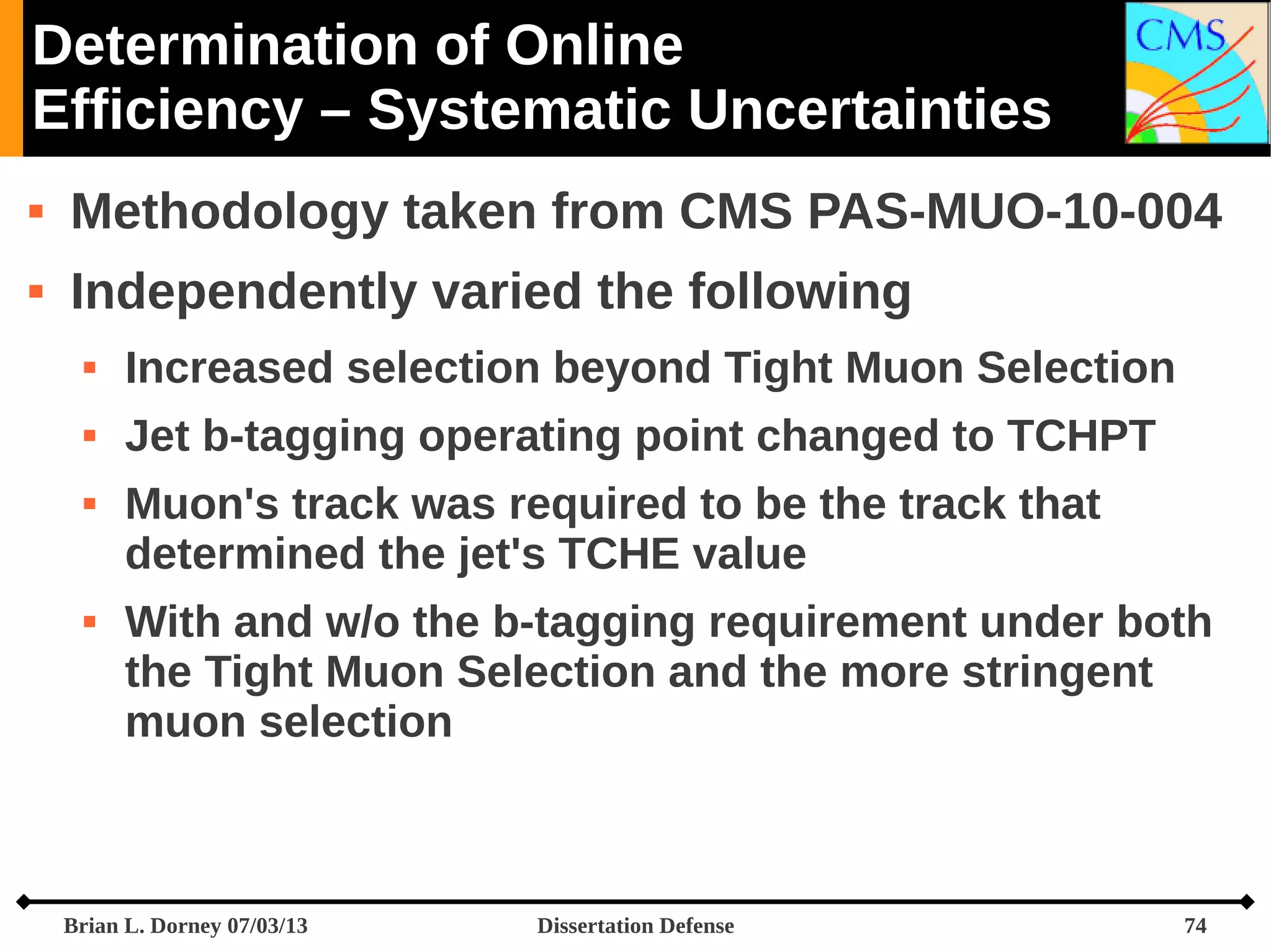 Determination of Online
Efficiency – Systematic Uncertainties


Methodology taken from CMS PAS-MUO-10-004



Independently varied the following


Increased selection beyond Tight Muon Selection



Jet b-tagging operating point changed to TCHPT





Muon's track was required to be the track that
determined the jet's TCHE value
With and w/o the b-tagging requirement under both
the Tight Muon Selection and the more stringent
muon selection

Brian L. Dorney 07/03/13

Dissertation Defense

74

 